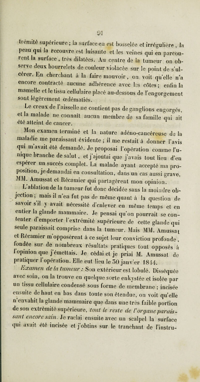 U èmliè supérieure ; la surface eu est bosselée et irrégulière , la peau qui la recouvre est luisante et les veines qui en parcou¬ rent la surface , très dilatées. Au centre de la tumeur on ob¬ serve deux bourrelets de couleur violacée sur le point de s’ul¬ cérer. En cherchant à la faire mouvoir, on voit quelle n’a encore contracté aucune adhérence avec les côtes ; enfin la mamelle et le tissu cellulaire placé au-dessous de l’engorgement sont légèrement œdématiés. ” ^ Le creux de 1 aisselle ne contient pas de ganglions engorgés, et la malade ne connaît aucun membre de sa famille misait été atteint de cancer. Mon examen terminé et la nature adéno-cancéreuse de la maladie me paraissant évidente ; il me restait à donner l'avis qui m avait été demandé. Je proposai l'opération comme l'u- niqne branche de salut, et j'ajoutai que j'avais tout lieu d'en esperer un succès complet. La malade ayant accepté ma pro¬ position, je demandai en consultatiou, dans un cas aussi grave, MM. Amussat et Récamier qui partagèrent mon opinion. L’ablation de la tumeur fut donc décidée sans la moindre ob¬ jection ; mais il n’eu fut pas de même quant à la question de savoir s il y avait nécessité d'enlever en même temps et en entier la glande mammaire. Je pensai qu’on pourrait se con- fenter d’emporter l’extrémité supérieure de cette glande qui seule paraissait comprise dans la tumeur. Mais MM. Amussat et Récamier m’opposèrent à ce sujet leur conviction profonde , fondée sur de nombreux résultats pratiques tout opposés à 1 opinion que j’émettais. Je cédai et je priai M. Amussat de prüliquGi 1 opération. Elle eut lieu le 50 janvier 18 î4. Examen de ta tumeur: Son extérieur est lobulé. Disséquée avec soin, on la trouve en quelque sorte enkystée et isolée par un tissu cellulaire condensé sous forme de membrane ; incisée ensuite de haut eu bas dans toute son étendue, on voit qu’elle n’envahit la glande mammaire que dans une très faible portion de son extrémité supérieure, tout le reste de i*organe parais¬ sant encore sam. ensuite avec un scalpel la surface qui avait été incisée et j’obtins sur le tranchant de l’instru-