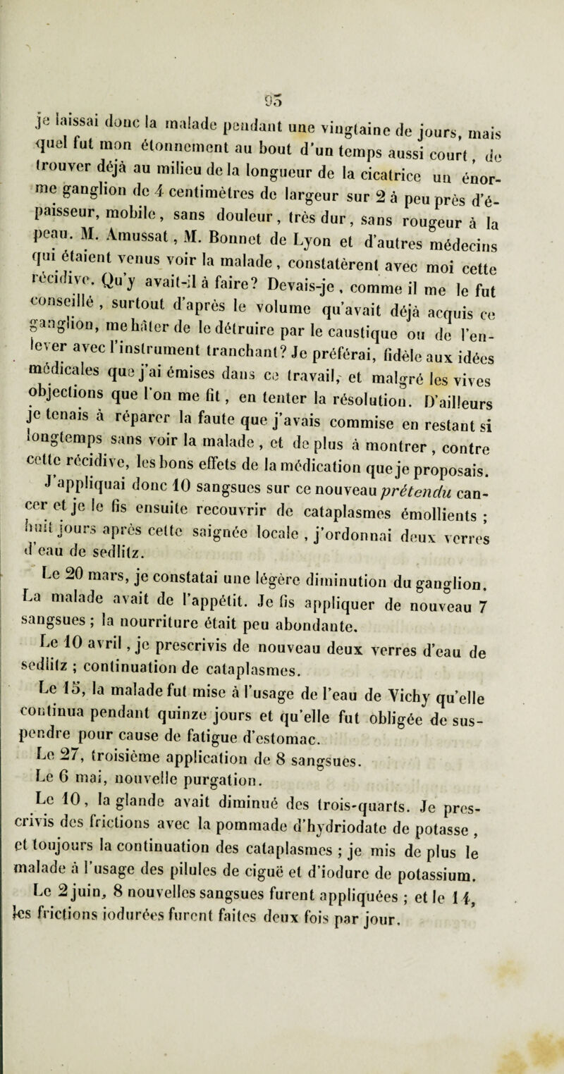 95 je laissai daiio la malade pendant une vingtaine de jours, mais <iuel fut mon étonnement au bout d’un temps aussi court, de trouver déjà au milieu de là longueur de la cicatrice uu énor¬ me ganglion de 4 centimètres do largeur sur 2 à peu près d’é¬ paisseur, mobile, sans douleur, très dur, sans rougeur à la peau. M. .4mussat, M. Bonnet de Lyon et d’autres médecins qui étaient venus voir la malade, constatèrent avec moi cette récidivé. Qu’y avait-il à faire? Devais-je , comme il me le fut conseille , surtout d’après le volume qu’avait déjà acquis ce pnglion, me bâter de le détruire par le caustique ou de l’en- lever avec l’instrument tranchant? Je préférai, lidèle aux idées medicales que j’ai émises dans ce travail,- et malgré les vives objections que l’on me fit, en tenter la résolution. D aiHeurs je tenais à réparer la faute que j’avais commise en restant si longtemps sans voir la malade , et de plus à montrer, contre cette récidive, les bons effets de la médication que je proposais. J appliquai donc 10 sangsues sur ce nouveau prétendu can¬ cer et je le fis ensuite recouvrir de cataplasmes émollients • buiî jours après celte saignée locale , j’ordonnai deux verres <i’eau (Je sedlilz. Le 20 mars, je constatai une légère diminution du ganglion. La malade avait de l’appétit. Je lis appliquer de nouveau 7 sangsues ; la nourriture était peu abondante. Le 10 avril, je prescrivis de nouveau deux verres d’eau de sedlilz ; continuation de cataplasmes. Le 15, la malade fut mise cà l’usage de l’eau de Vichy quelle continua pendant quinze jours et qu’elle fut obligée de sus¬ pendre pour cause de fatigue d’estomac. troisième application de 8 sangsues. Le 6 mai, nouvelle purgation. Le 10, la glande avait diminué des trois-quarts. Je pres¬ crivis des frictions avec la pommade d’hydriodate de potasse , et toujours la continuation des cataplasmes ; je mis de plus le malade à l’usage des pilules de ciguë et d’iodure de potassium. Le 2 juin, 8 nouvelles sangsues furent appliquées ; et le I i, ks frictions indurées furent faites deux fois par jour.