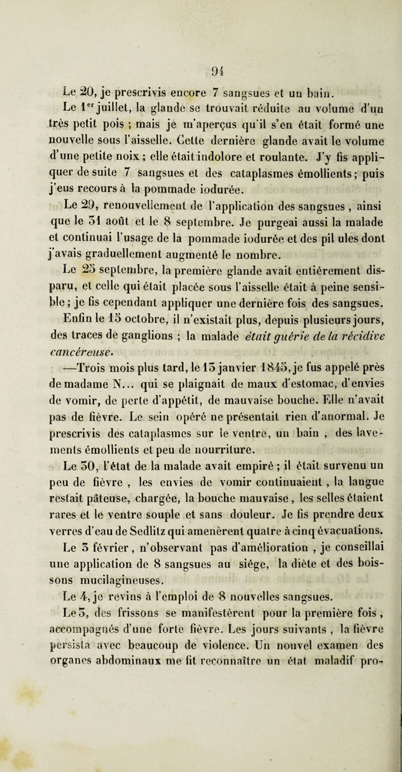 91 Le 20, je prescrivis encore 7 sangsues et un bain. Le 1®*^ juillet, la glande se trouvait réduite au volume d’un très petit pois ; mais je m’aperçus qu'il s’en était formé une nouvelle sous l’aisselle. Cette dernière glande avait le volume d’une petite noix ; elle était indolore et roulante. J’y fis appli¬ quer de suite 7 sangsues et des cataplasmes émollients ; puis j’eus recours à la pommade iodurée. Le 29, renouvellement de l’application des sangsues , ainsi que le 51 août et le 8 septembre. Je purgeai aussi la malade et continuai l’usage de la pommade iodurée et des pii ules dont j avais graduellement augmenté le nombre. Le 25 septembre, la première glande avait entièrement dis¬ paru, et celle qui était placée sous l’aisselle était à peine sensi¬ ble ; je fis cependant appliquer une dernière fois des sangsues. Enfin le 15 octobre, il n’existait plus, depuis plusieurs jours, des traces de ganglions ; la malade était guérie de la récidive cancéreuse. —Trois mois plus tard, le 15 janvier 1845, je fus appelé près de madame N... qui se plaignait de maux d’estomac, d’envies de vomir, de perte d’appétit, de mauvaise bouche. Elle n’avait pas de fièvre. Le sein opéré ne présentait rien d’anormal. Je prescrivis des cataplasmes sur le ventre, un bain , des lave¬ ments émollients et peu de nourriture. Le 50, l’état de la malade avait empiré ; il était survenu un peu de fièvre , les envies de vomir continuaient, la langue restait pâteuse, chargée, la bouche mauvaise, les selles étaient rares et le ventre souple et sans douleur. Je fis prendre deux verres d’eau de Sedlitz qui amenèrent quatre à cinq évacuations. Le 5 février, n’observant pas d’amélioration , je conseillai une application de 8 sangsues au siège, la diète et des bois¬ sons mucilagineuses. Le 4, je revins à l’emploi de 8 nouvelles sangsues. Le5, des frissons se manifestèrent pour la première fois, accompagnés d’une forte fièvre. Les jours suivants , la fièvre persista avec beaucoup de violence. Un nouvel examen des organes abdominaux me fit reconnaître un état maladif pro-