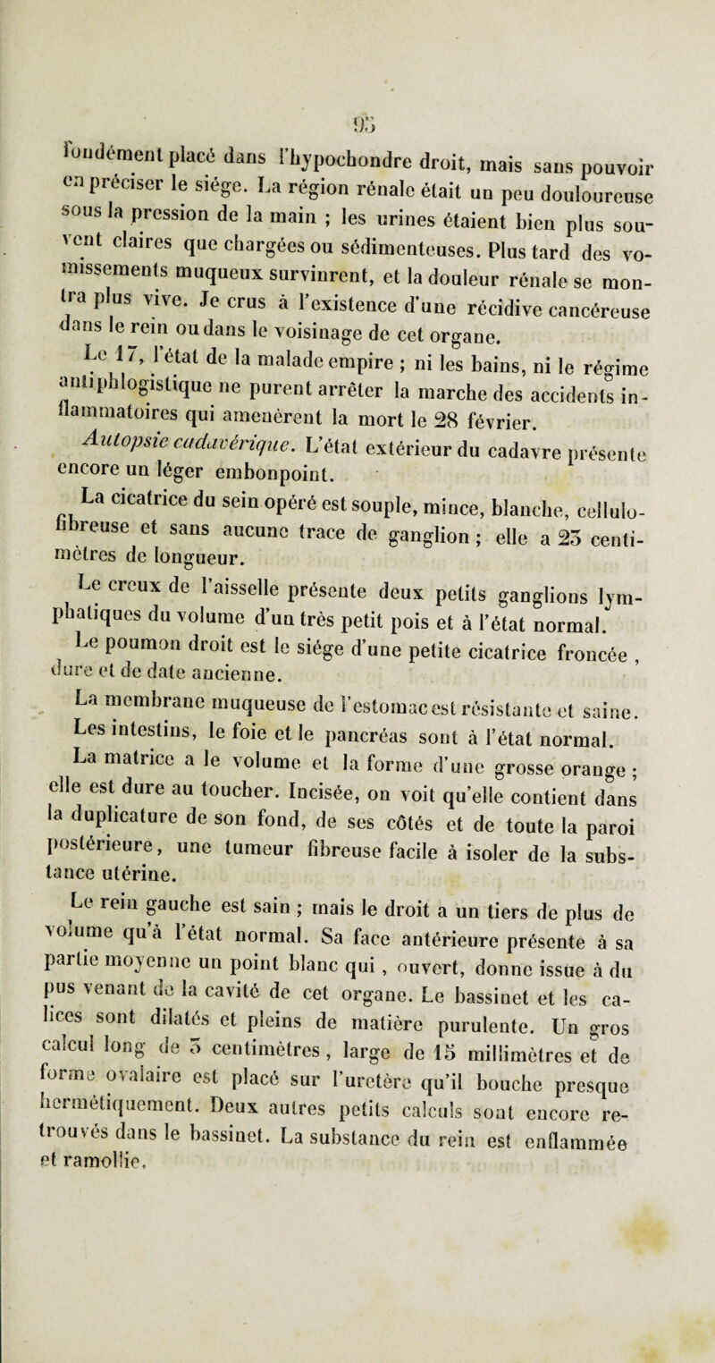 iuiidémenl placé dans l'hypochondre droit, mais sans pouvoir on préciser le siège. La région rénale était un peu douloureuse sous la pression de la main ; les urines étaient bien plus sou¬ vent claires que chargées ou sédimenteuses. Plus tard des vo¬ missement muqueux survinrent, et la douleur rénale se mon¬ tra plus vive. Je crus à 1 existence d’une récidive cancéreuse dans le rein ou dans le voisinage de cet organe. Le 1/, l’état de la malade empire ; ni les bains, ni le régime aiiliphlogistique ne purent arrêter la marche des accidents in- ilammatoires qui amenèrent la mort le 28 février. Autopsie cadavérique. L’état extérieur du cadavre présente encore un léger embonpoint. La cicatrice du sein opéré est souple, mince, blanche, cellulo- libreuse et sans aucune trace de ganglion ; elle a 23 centi- mètres de longueur. Le creux de faisselle présente deux petits ganglions lym¬ phatiques du volume d’un très petit pois et à l’état normal. Le poumon droit est le siège d’une petite cicatrice froncée , (lUre et de date ancienne. La memhrane muqueuse de l’cstomacest résistante et saine. Les intestins, le foie et le pancréas sont à l’état normal. La matrice a le volume et la forme d’une grosse orange; elle est dure au toucher. Incisée, on voit qu’elle contient dans la duplicature de son fond, de ses côtés et de toute la paroi Iiostérieure, une tumeur fibreuse facile à isoler de la subs- tance utérine. Le rem puche est sain ; mais le droit a un tiers de plus de \omme qu à 1 état normal. Sa face antérieure présente à sa partie moyenne un point blanc qui , ouvert, donne issue à du |ms venant do la cavité de cet organe. Le bassinet et les ca¬ lices sont dilatés et pleins de matière purulente. Un gros calcul long de 5 centimètres, large de 15 millimètres et de forme ovalaire est placé sur Turetère qu’il bouche presque hermétiquement. Deux autres petits calculs sont encore re¬ trouvés dans le bassinet. La substance du rein est enflammée et ramollie.