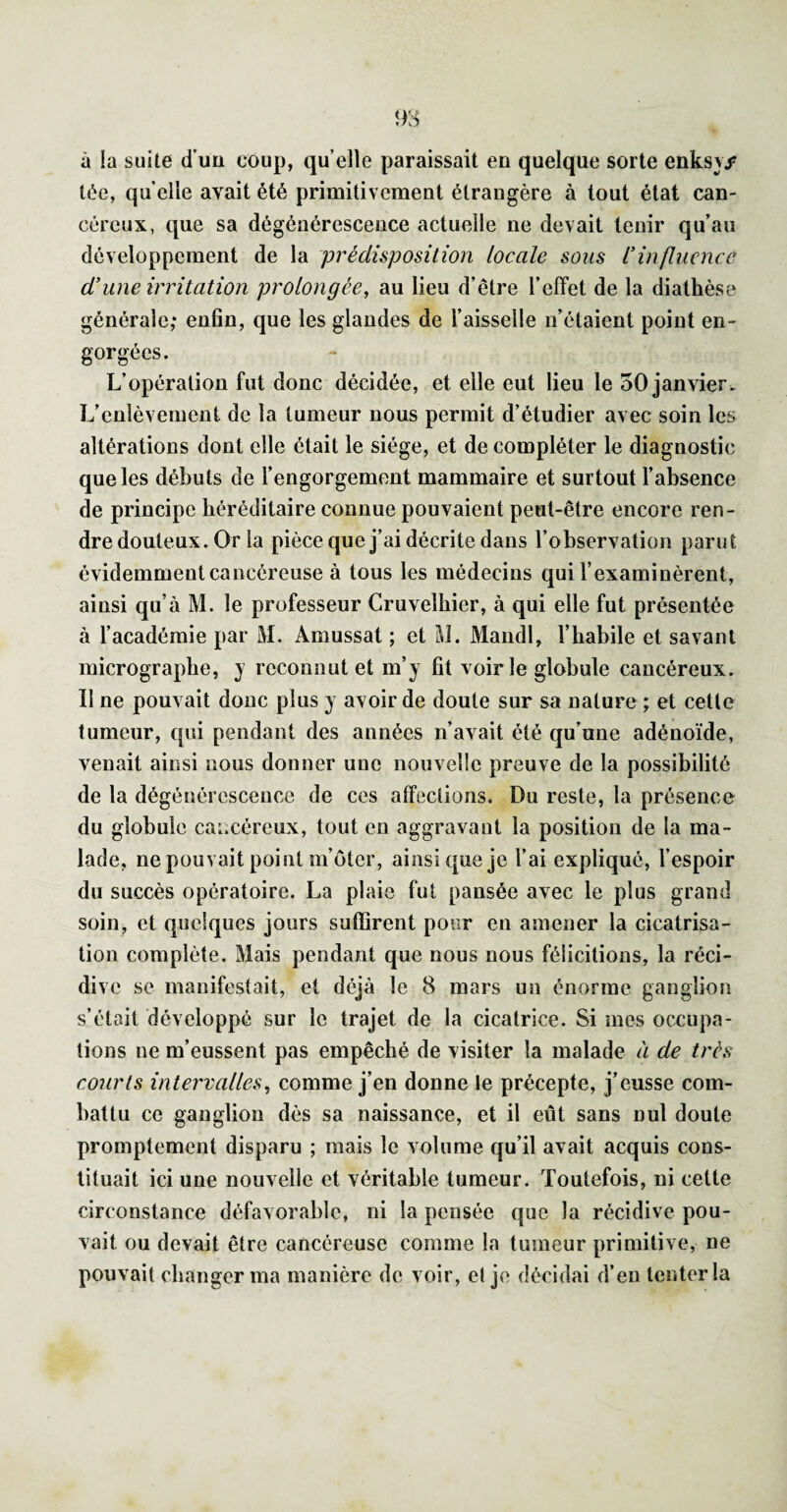 à la suite d’uü coup, quelle paraissait en quelque sorte enks\/ tee, qu elle avait été primitivement étrangère à tout état can¬ céreux, que sa dégénérescence actuelle ne devait tenir qu’au développement de la prédisposition locale sous l'influence d'une irritation prolongée, au lieu d’être l’effet de la diathèse générale; enhn, que les glandes de l’aisselle n’étaient point en¬ gorgées. L’opération fut donc décidée, et elle eut lieu le 50 janvier. L’enlèvement de la tumeur nous permit d’étudier avec soin les altérations dont elle était le siège, et de compléter le diagnostic que les débuts de l’engorgement mammaire et surtout l’absence de principe héréditaire connue pouvaient peut-être encore ren¬ dre douteux. Or la pièce que j’ai décrite dans l’observation parut, évidemment cancéreuse à tous les médecins qui l’examinèrent, ainsi qu’à M. le professeur Cruvelbier, à qui elle fut présentée à l’académie par M. Amussat ; et M. Maiidl, l’habile et savant micrograpbe, j reconnut et m’j fit voirie globule cancéreux. II ne pouvait donc plus y avoir de doute sur sa nature ; et cette tumeur, qui pendant des années n’avait été qu’une adénoïde, venait ainsi nous donner une nouvelle preuve de la possibilité de la dégénérescence de ces affections. Du reste, la présence du globule cancéreux, tout en aggravant la position de la ma¬ lade, ne pouvait point m’ôter, ainsi que je l’ai expliqué, l’espoir du succès opératoire. La plaie fut pansée avec le plus grand soin, et quelques jours suffirent pour en amener la cicatrisa¬ tion complète. Mais pendant que nous nous félicitions, la réci¬ dive se manifestait, et déjà le 8 mars un énorme ganglion s’était développé sur le trajet de la cicatrice. Si mes occupa¬ tions ne m’eussent pas empêché de visiter la malade à de très courts intervalles, comme j’en donne le précepte, j’eusse com¬ battu ce ganglion dès sa naissance, et il eût sans nul doute promptement disparu ; mais le volume qu’il avait acquis cons¬ tituait ici une nouvelle et véritable tumeur. Toutefois, ni cette circonstance défavorable, ni la pensée que la récidive pou¬ vait ou devait être cancéreuse comme la tumeur primitive, ne pouvait changer ma manière de voir, el je décidai d’en tenter la