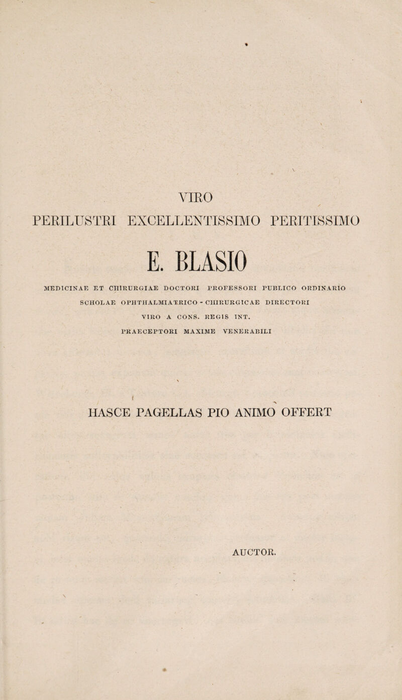 VIBO / PERILUSTBI EXCELLENTISSIMO PERITISSIMO E. BLASIO MEDICINAE ET CHIRURGIAE DOCTORI PROFESSORI PUBLICO ORDINARIO SCHOLAE OPHTHALMIATRICO - CHIRURGICAE DIRECTORI VIRO A CONS. REGIS INT. PRAECEPTORI MAXIME VENERABILI i -x HASCE PAGELLAS PIO ANIMO OFFERT AUCTOR.