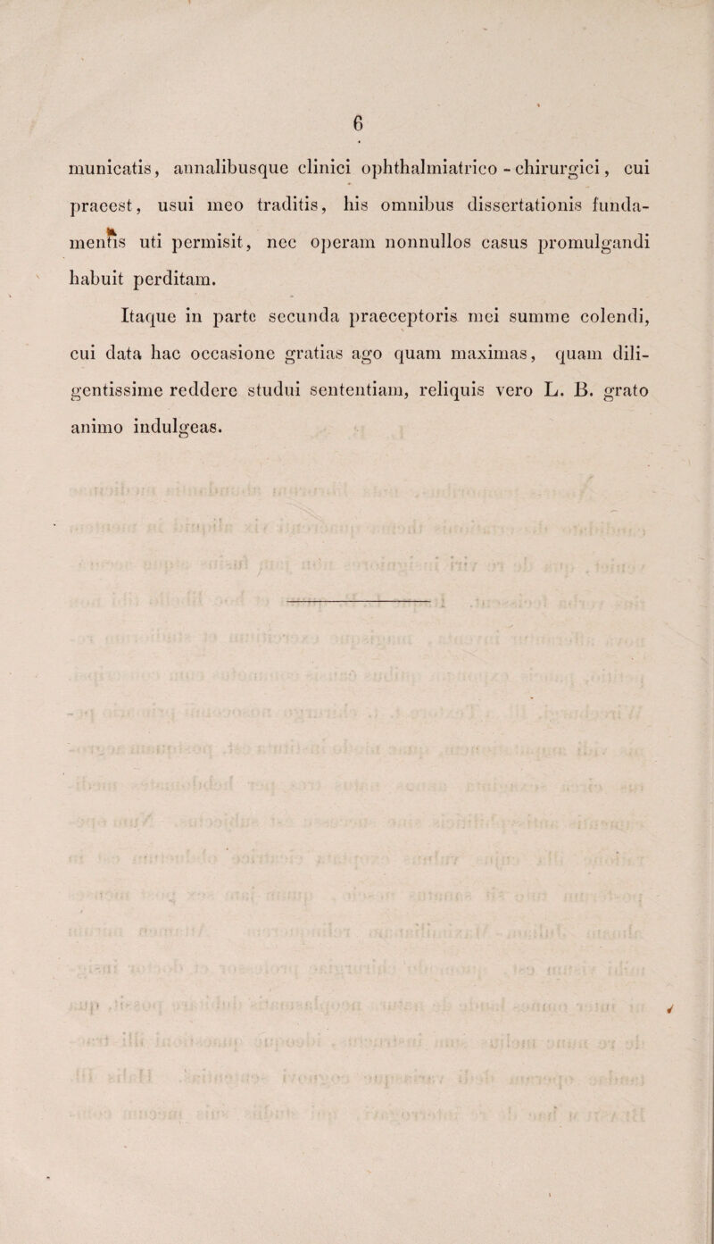 municatis, annalibusque clinici ophthalmiatrico - chirurgici, cui praeest, usui meo traditis, his omnibus dissertationis funda¬ mentis uti permisit, ncc operam nonnullos casus promulgandi habuit perditam. Itaque in parte secunda praeceptoris mei summe colendi, cui data hac occasione gratias ago quam maximas, quam dili¬ gentissime reddere studui sententiam, reliquis vero L. B. grato animo indulgeas. }