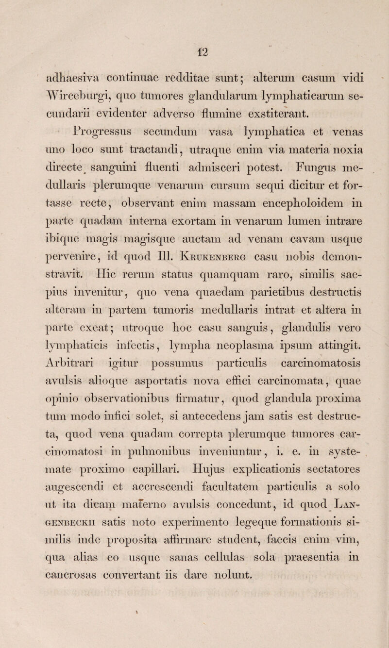 adhaesiva continuae redditae sunt; alterum casum vidi Wirceburgi, quo tumores glandularum lymphaticarum se¬ cundarii evidenter adverso flumine exstiterant. Progressus secundum vasa lymphatica et venas uno loco sunt tractandi, utraque enim via materia noxia directe sanguini fluenti admisceri potest. Fungus me¬ dullaris plerumque venarum cursum sequi dicitur et for¬ tasse recte, observant enim massam encepholoidem in parte quadam interna exortam in venarum lumen intrare ibique magis magisque auctam ad venam cavam usque pervenire, id quod ILI. Krukenberg casu nobis demon¬ stravit. Hic rerum status quamquam raro, similis sae¬ pius invenitur, quo vena quaedam parietibus destructis alteram in partem tumoris medullaris intrat et altera in parte exeat; utroque hoc casu sanguis, glandulis vero lymphaticis infectis, lympha neoplasma ipsum attingit. Arbitrari igitur possumus particulis carcinomatosis avulsis alioque asportatis nova effici carcinomata, quae opinio observationibus firmatur, quod glandula proxima tum modo infici solet, si antecedens jam satis est destruc¬ ta, quod vena quadam correpta plerumque tumores car- cinomatosi in pulmonibus inveniuntur, i. e. in syste¬ mate proximo capillari. Hujus explicationis sectatores augescendi et accrescendi facultatem particulis a solo ut ita dicam maferno avulsis concedunt, id quod Lan- genbeckii satis noto experimento legeque formationis si¬ milis inde proposita affirmare student, faecis enim vim, qua alias eo usque sanas cellulas sola praesentia in cancrosas convertant iis dare nolunt. %