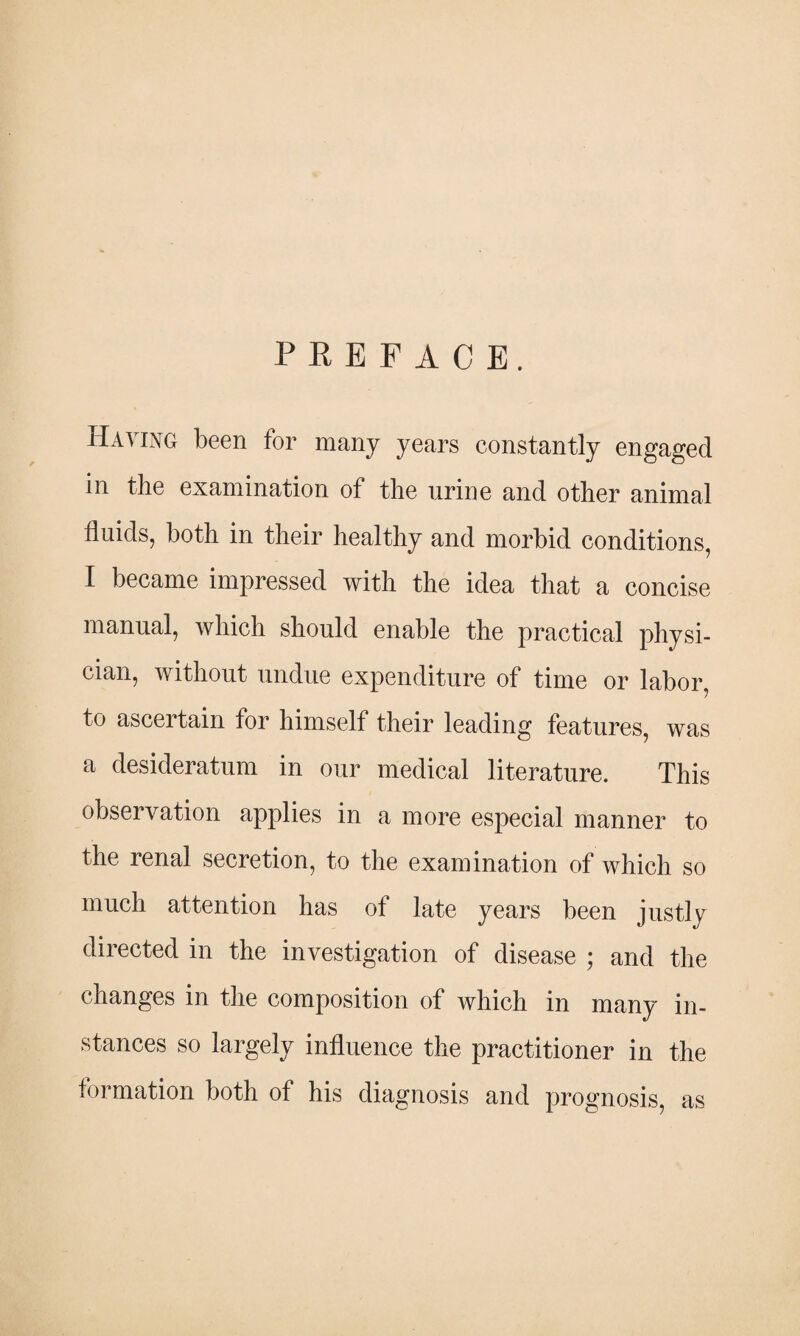 PREFACE. Having been for many years constantly engaged in the examination of the urine and other animal fluids, both in their healthy and morbid conditions, I became impressed with the idea that a concise manual, which should enable the practical physi¬ cian, without undue expenditure of time or labor, to ascertain for himself their leading features, was a desideratum in our medical literature. This observation applies in a more especial manner to the renal secretion, to the examination of which so much attention has of late years been justly directed in the investigation of disease ; and the changes in the composition of Avhich in many in¬ stances so largely influence the practitioner in the formation both of his diagnosis and prognosis, as