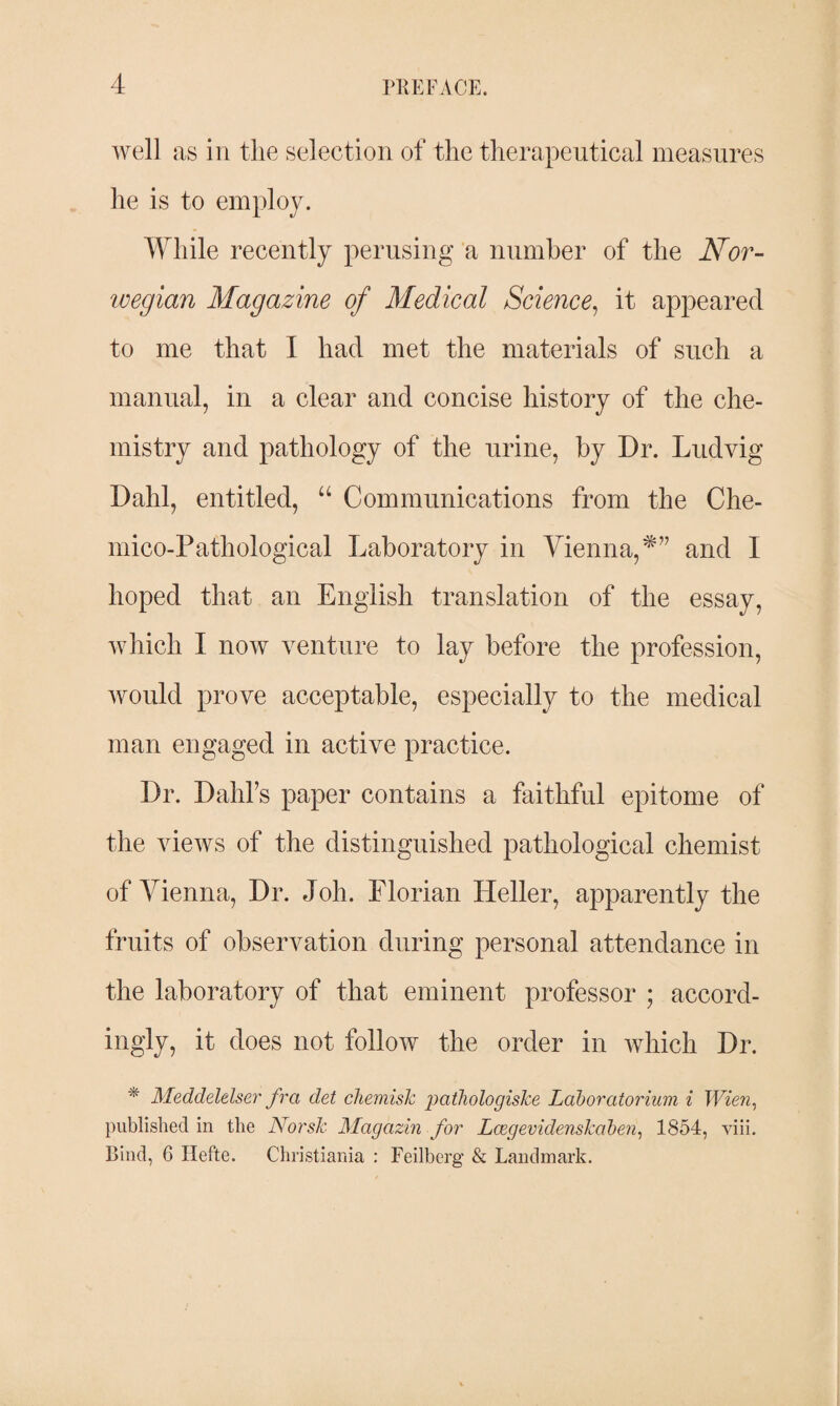 well as in the selection of the therapeutical measures he is to employ. While recently perusing a number of the Nor¬ wegian Magazine of Medical Science, it appeared to me that I had met the materials of such a manual, in a clear and concise history of the che¬ mistry and pathology of the urine, by Dr. Ludvig Dahl, entitled, “ Communications from the Che- mico-Pathological Laboratory in Vienna,*” and I hoped that an English translation of the essay, which I now venture to lay before the profession, would prove acceptable, especially to the medical man engaged in active practice. Dr. Dahfs paper contains a faithful epitome of the views of the distinguished pathological chemist of Vienna, Dr. Joh. Florian Heller, apparently the fruits of observation during personal attendance in the laboratory of that eminent professor ; accord¬ ingly, it does not follow the order in which Dr. * Meddelelser fra det chemislc pathologiske Laboratorium i Wien, published in the Norsk Magazin for Lcegevidenskaben, 1854, viii. Bind, 6 Hefte. Christiania : Feilberg & Landmark.