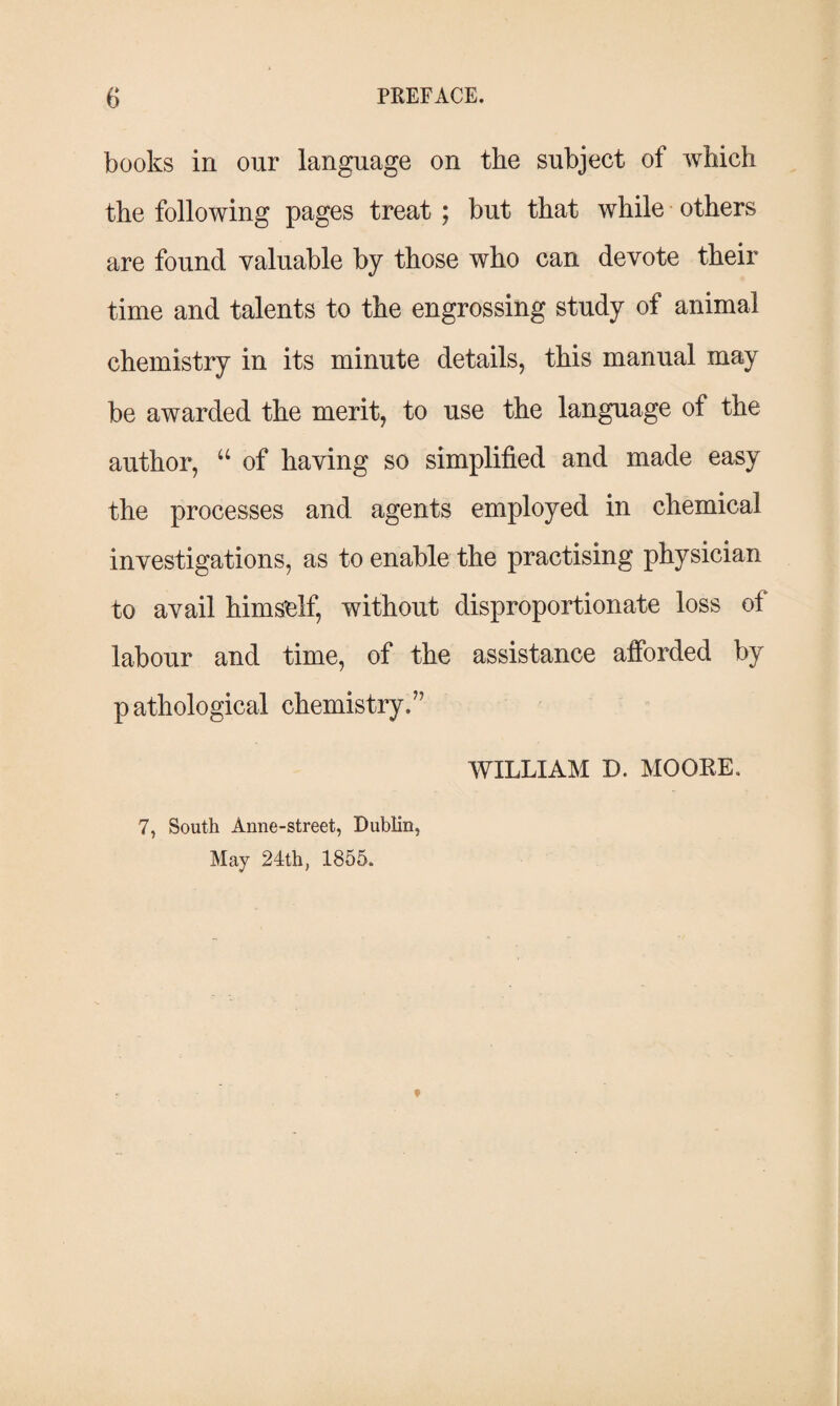 books in our language on the subject of which the following pages treat ; but that while others are found valuable by those who can devote their time and talents to the engrossing study of animal chemistry in its minute details, this manual may be awarded the merit, to use the language of the author, “ of having so simplified and made easy the processes and agents employed in chemical investigations, as to enable the practising physician to avail himself, without disproportionate loss of labour and time, of the assistance afforded by pathological chemistry/' WILLIAM D. MOORE. 7, South Anne-street, Dublin, May 24th, 1855.