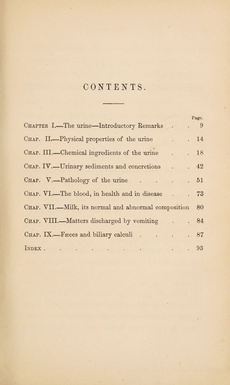 CONTENTS. Page. Chapter I.—The urine—Introductory Remarks . . 9 Chap. II.—Physical properties of the urine . .14 Chap. III.—Chemical ingredients of the urine . .18 Chap. IV.—Urinary sediments and concretions . . 42 Chap. V.—Pathology of the urine . . . .51 Chap. VI.—The blood, in health and in disease . .73 Chap. VII.—Milk, its normal and abnormal composition 80 Chap. VIII.-—Matters discharged by vomiting . . 84 Chap. IX.—Fæces and biliary calculi . . . .87 Index ....... . 93