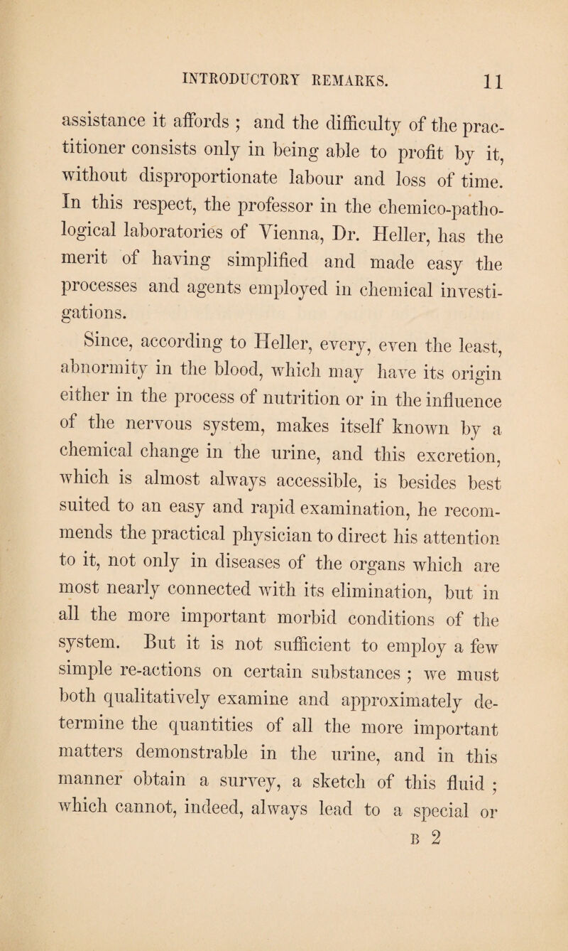 assistance it affords ; and the difficulty of the prac¬ titioner consists only in being able to profit by it, without disproportionate labour and loss of time. In this respect, the professor in the chemico-patho- logical laboratories of Vienna, Dr. Heller, has the merit of having simplified and made easy the processes and agents employed in chemical investi¬ gations. Since, according to Heller, every, even the least, abnormity in the blood, which may have its origin either in the process of nutrition or in the influence of the nervous system, makes itself known by a chemical change in the urine, and this excretion, which is almost always accessible, is besides best suited to an easy and rapid examination, he recom¬ mends the practical physician to direct his attention to it, not only in diseases of the organs which are most nearly connected with its elimination, but in all the more important morbid conditions of the system. But it is not sufficient to employ a few simple re-actions on certain substances ; we must both qualitatively examine and approximately de¬ termine the quantities of all the more important matters demonstrable in the urine, and in this manner obtain a survey, a sketch of this fluid ; which cannot, indeed, always lead to a special or b 2