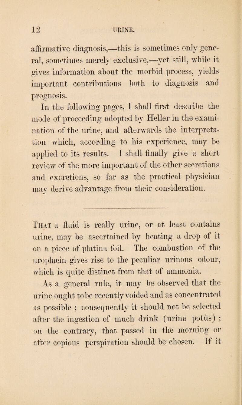 affirmative diagnosis,—this is sometimes only gene¬ ral, sometimes merely exclusive,—yet still, while it gives information about the morbid process, yields important contributions both to diagnosis and prognosis. In the following pages, I shall first describe the mode of proceeding adopted by Heller in the exami¬ nation of the urine, and afterwards the interpreta¬ tion which, according to his experience, may be applied to its results. I shall finally give a short review of the more important of the other secretions and excretions, so far as the practical physician may derive advantage from their consideration. That a fluid is really urine, or at least contains urine, may be ascertained by heating a drop of it on a piece of platina foil. The combustion of the urophæin gives rise to the peculiar urinous odour, which is quite distinct from that of ammonia. As a general rule, it may be observed that the urine ought to be recently voided and as concentrated as possible ; consequently it should not be selected after the ingestion of much drink (urina potus) ; on the contrary, that passed in the morning or after copious perspiration should be chosen. If it