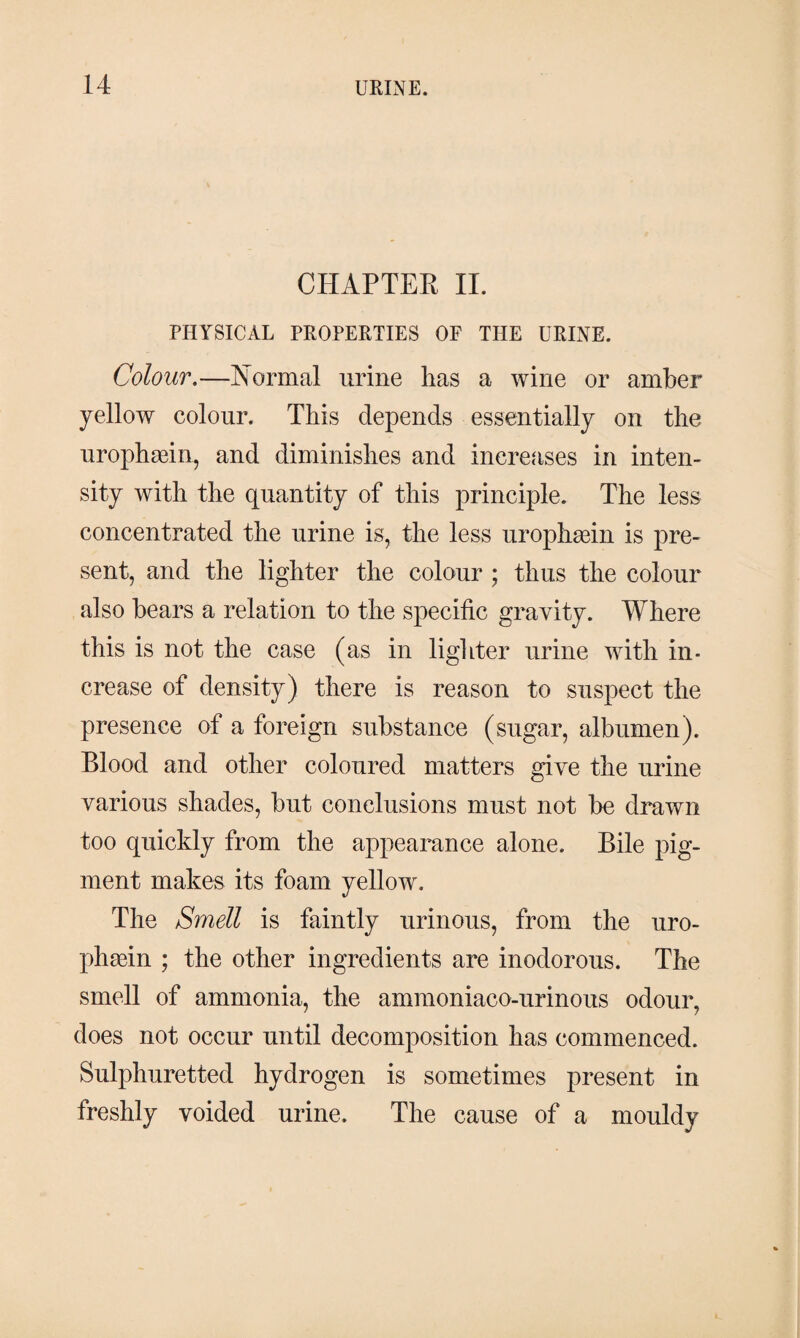 CHAPTER II. PHYSICAL PROPERTIES OF THE URINE. Colour.—Normal urine has a wine or amber yellow colour. This depends essentially on the urophæin, and diminishes and increases in inten¬ sity with the quantity of this principle. The less concentrated the urine is, the less urophæin is pre¬ sent, and the lighter the colour ; thus the colour also bears a relation to the specific gravity. Where this is not the case (as in lighter urine with in¬ crease of density) there is reason to suspect the presence of a foreign substance (sugar, albumen). Blood and other coloured matters give the urine various shades, but conclusions must not be drawn too quickly from the appearance alone. Bile pig¬ ment makes its foam yellow. The Smell is faintly urinous, from the uro¬ phæin ; the other ingredients are inodorous. The smell of ammonia, the ammoniaco-urinous odour, does not occur until decomposition has commenced. Sulphuretted hydrogen is sometimes present in freshly voided urine. The cause of a mouldy