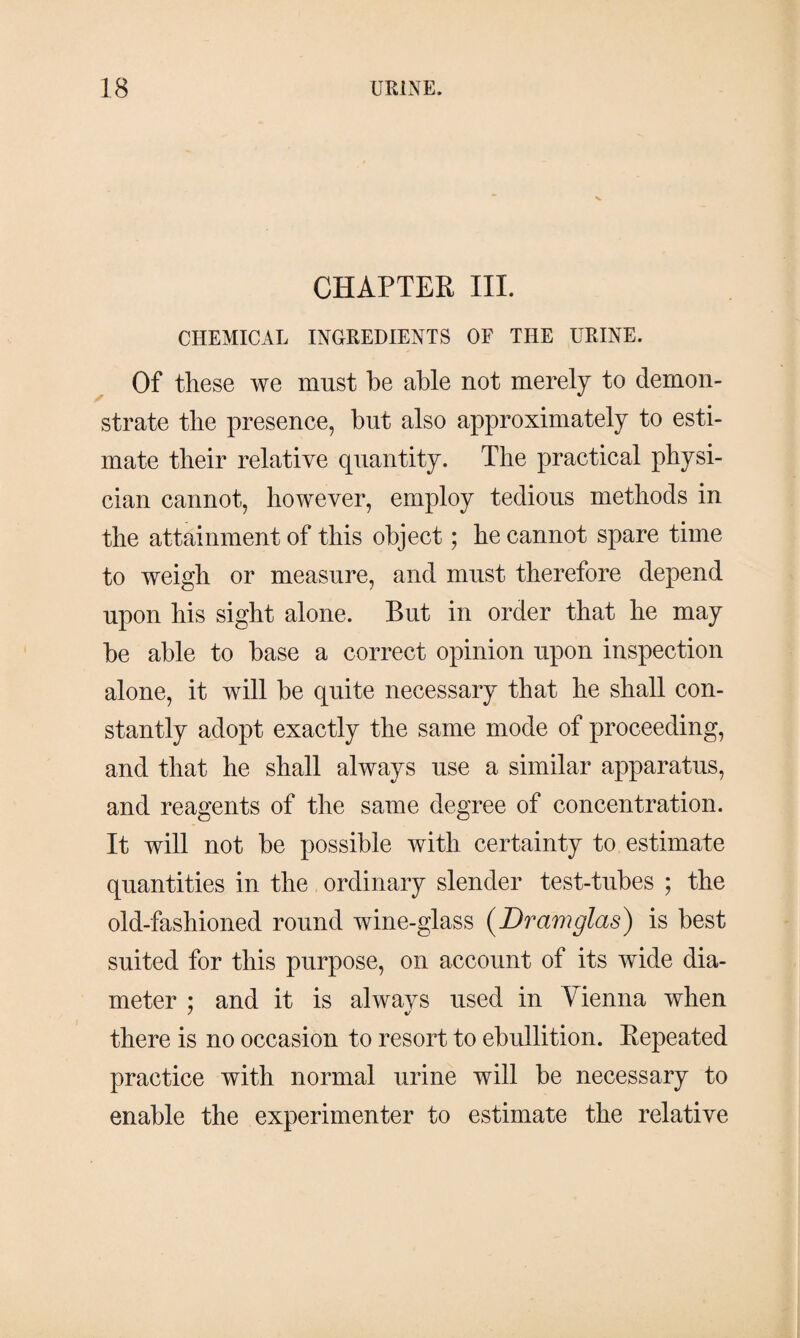 CHAPTER III. CHEMICAL INGREDIENTS OF THE URINE. Of these we must be able not merely to demon¬ strate the presence, but also approximately to esti¬ mate their relative quantity. The practical physi¬ cian cannot, however, employ tedious methods in the attainment of this object; he cannot spare time to weigh or measure, and must therefore depend upon his sight alone. But in order that he may be able to base a correct opinion upon inspection alone, it will be quite necessary that he shall con¬ stantly adopt exactly the same mode of proceeding, and that he shall always use a similar apparatus, and reagents of the same degree of concentration. It will not be possible with certainty to estimate quantities in the ordinary slender test-tubes ; the old-fashioned round wine-glass (Dramglas) is best suited for this purpose, on account of its wide dia¬ meter : and it is alwavs used in Vienna when 7 %/ there is no occasion to resort to ebullition. Repeated practice with normal urine will be necessary to enable the experimenter to estimate the relative
