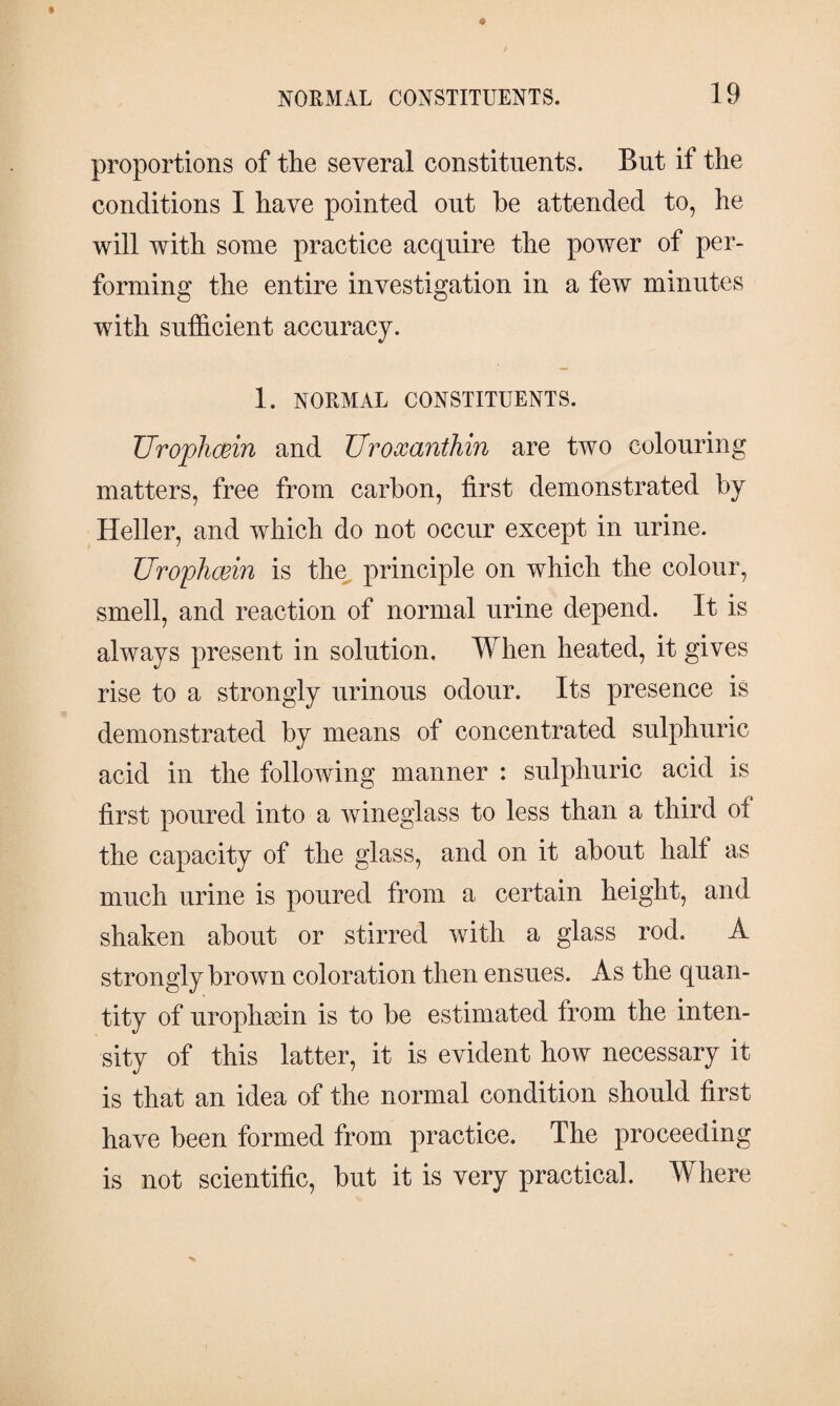 proportions of the several constituents. But if the conditions I have pointed out he attended to, he will with some practice acquire the power of per¬ forming the entire investigation in a few minutes with sufficient accuracy. 1. NORMAL CONSTITUENTS. UropJicein and TJroxanthin are two colouring matters, free from carbon, first demonstrated by Heller, and which do not occur except in urine. Urophæin is the principle on which the colour, smell, and reaction of normal urine depend. It is always present in solution. When heated, it gives rise to a strongly urinous odour. Its presence is demonstrated by means of concentrated sulphuric acid in the following manner : sulphuric acid is first poured into a wineglass to less than a third of the capacity of the glass, and on it about half as much urine is poured from a certain height, and shaken about or stirred with a glass rod. A strongly brown coloration then ensues. As the quan¬ tity of urophæin is to be estimated from the inten¬ sity of this latter, it is evident how necessary it is that an idea of the normal condition should first have been formed from practice. The proceeding is not scientific, but it is very practical. Where