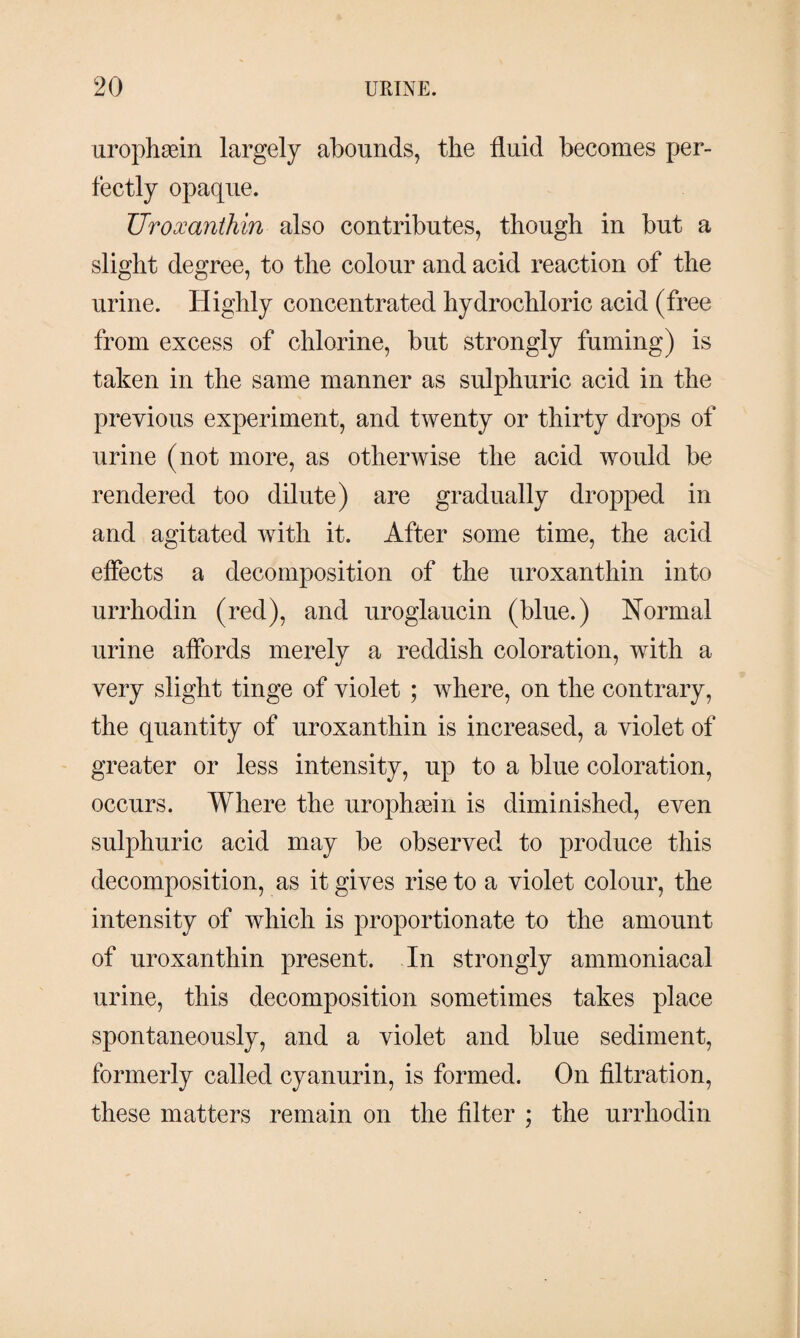 urophæin largely abounds, the fluid becomes per¬ fectly opaque. Uroxanthin also contributes, though in but a slight degree, to the colour and acid reaction of the urine. Highly concentrated hydrochloric acid (free from excess of chlorine, but strongly fuming) is taken in the same manner as sulphuric acid in the previous experiment, and twenty or thirty drops of urine (not more, as otherwise the acid would be rendered too dilute) are gradually dropped in and agitated with it. After some time, the acid effects a decomposition of the uroxanthin into urrliodin (red), and uroglaucin (blue.) Normal urine affords merely a reddish coloration, with a very slight tinge of violet ; where, on the contrary, the quantity of uroxanthin is increased, a violet of greater or less intensity, up to a blue coloration, occurs. Where the urophæin is diminished, even sulphuric acid may be observed to produce this decomposition, as it gives rise to a violet colour, the intensity of which is proportionate to the amount of uroxanthin present. In strongly ammoniacal urine, this decomposition sometimes takes place spontaneously, and a violet and blue sediment, formerly called cyanurin, is formed. On filtration, these matters remain on the filter ; the urrliodin