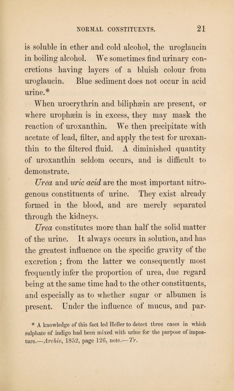 is soluble in ether and cold alcohol, the uroglaucin in boiling alcohol. We sometimes find urinary con¬ cretions having layers of a bluish colour from uroglaucin. Blue sediment does not occur in acid urine.* When uroerythrin and biliphæin are present, or where urophæin is in excess, they may mask the reaction of uroxanthin. We then precipitate with acetate of lead, filter, and apply the test for uroxan¬ thin to the filtered fluid. A diminished quantity of uroxanthin seldom occurs, and is difficult to demonstrate. Urea and uric acid are the most important nitro¬ genous constituents of urine. They exist already formed in the blood, and are merely separated through the kidneys. Urea constitutes more than half the solid matter of the urine. It always occurs in solution, and has the greatest influence on the specific gravity of the excretion ; from the latter we consequently most frequently infer the proportion of urea, due regard being at the same time had to the other constituents, and especially as to whether sugar or albumen is present. Under the influence of mucus, and par- * A knowledge of this fact led Heller to detect three cases in which sulphate of indigo had been mixed with urine for the purpose of impos¬ ture.—Archiv, 1852, page 126, note.—Tr.