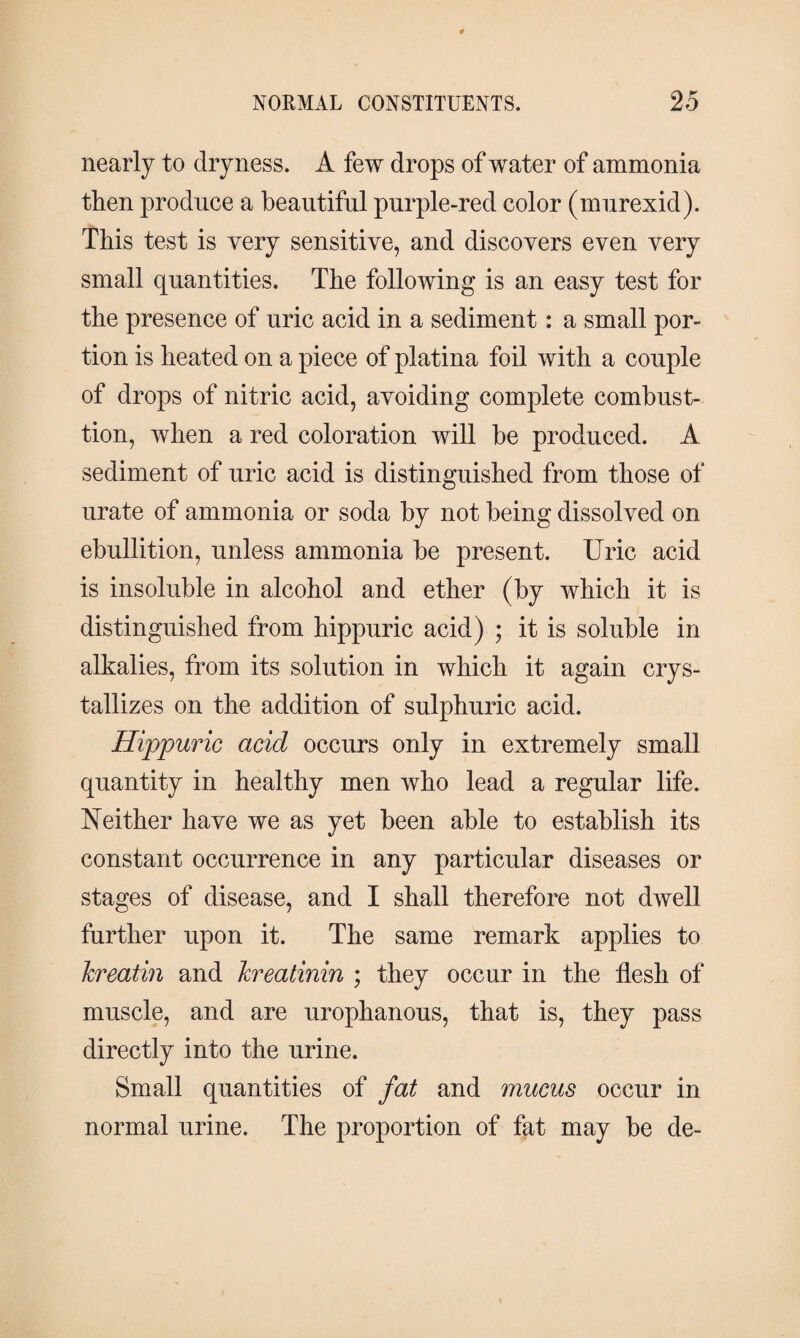 nearly to dryness. A few drops of water of ammonia then produce a beautiful purple-red color (murexid). This test is very sensitive, and discovers even very small quantities. The following is an easy test for the presence of uric acid in a sediment: a small por¬ tion is heated on a piece of platina foil with a couple of drops of nitric acid, avoiding complete combust- tion, when a red coloration will be produced. A sediment of uric acid is distinguished from those of urate of ammonia or soda by not being dissolved on ebullition, unless ammonia be present. Uric acid is insoluble in alcohol and ether (by which it is distinguished from hippuric acid) ; it is soluble in alkalies, from its solution in which it again crys¬ tallizes on the addition of sulphuric acid. Hippuric acid occurs only in extremely small quantity in healthy men who lead a regular life. Neither have we as yet been able to establish its constant occurrence in any particular diseases or stages of disease, and I shall therefore not dwell further upon it. The same remark applies to kreatin and kreatinin ; they occur in the flesh of muscle, and are urophanous, that is, they pass directly into the urine. Small quantities of fat and mucus occur in normal urine. The proportion of fat may be de-