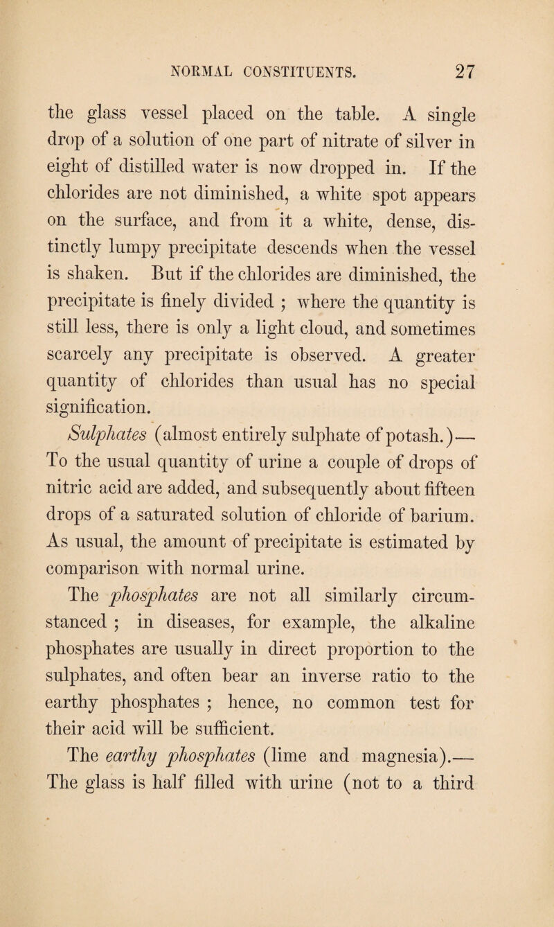 the glass vessel placed on the table. A single drop of a solution of one part of nitrate of silver in eight of distilled water is now dropped in. If the chlorides are not diminished, a white spot appears on the surface, and from it a white, dense, dis¬ tinctly lumpy precipitate descends when the vessel is shaken. But if the chlorides are diminished, the precipitate is finely divided ; where the quantity is still less, there is only a light cloud, and sometimes scarcely any precipitate is observed. A greater quantity of chlorides than usual has no special signification. Sulphates (almost entirely sulphate of potash.)— To the usual quantity of urine a couple of drops of nitric acid are added, and subsequently about fifteen drops of a saturated solution of chloride of barium. As usual, the amount of precipitate is estimated by comparison with normal urine. The phosphates are not all similarly circum¬ stanced ; in diseases, for example, the alkaline phosphates are usually in direct proportion to the sulphates, and often bear an inverse ratio to the earthy phosphates ; hence, no common test for their acid will be sufficient. The earthy phosphates (lime and magnesia).— The glass is half filled with urine (not to a third