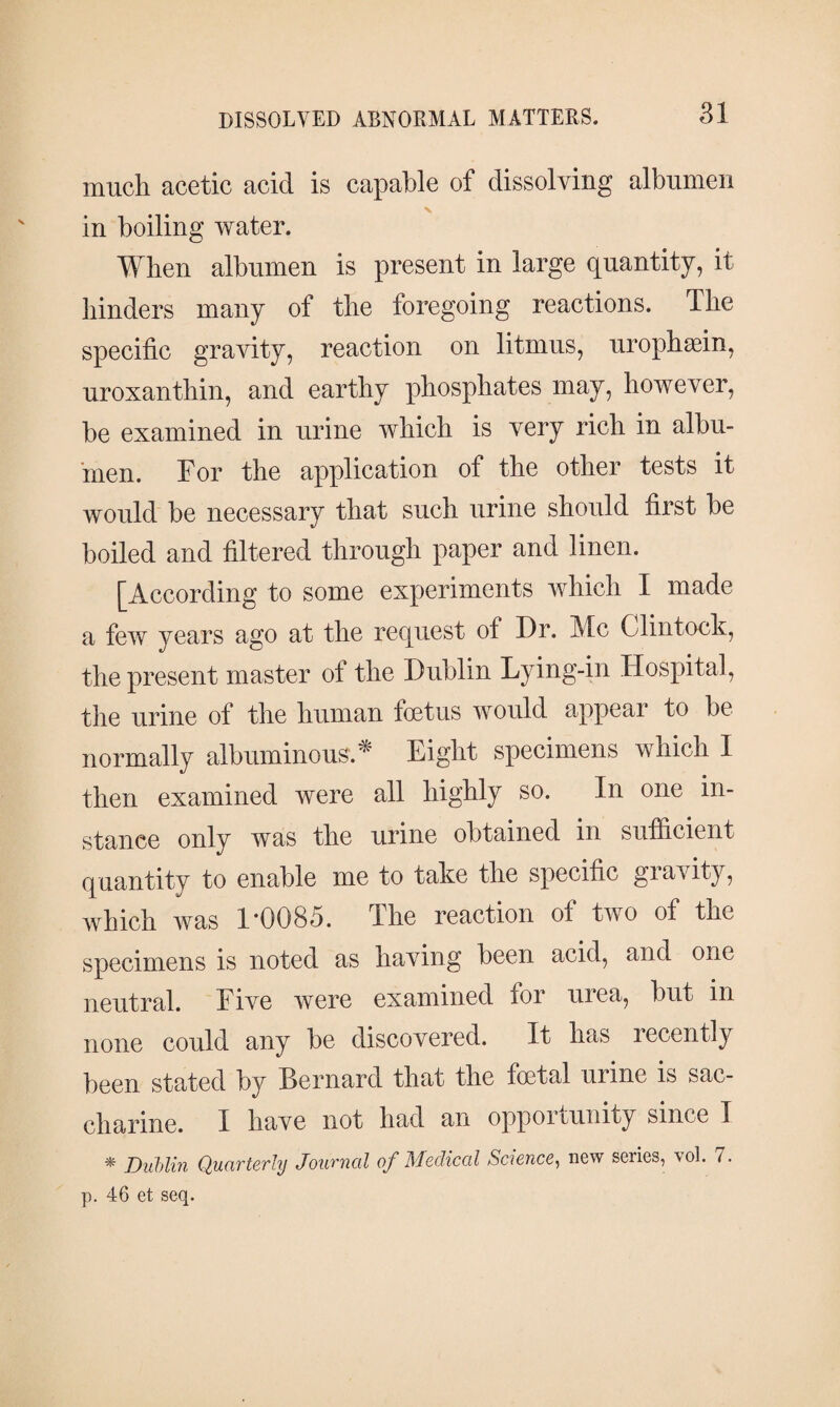 much acetic acid is capable of dissolving albumen x in boiling water. When albumen is present in large quantity, it hinders many of the foregoing reactions. The specific gravity, reaction on litmus, urophæin, uroxanthin, and earthy phosphates may, however, be examined in urine which is very rich in albu¬ men. For the application of the other tests it would be necessary that such urine should first be boiled and filtered through paper and linen. [According to some experiments which I made a few years ago at the request of Dr. Me Clintock, the present master of the Dublin Lying-in Hospital, the urine of the human foetus would appear to be normally albuminous * Eight specimens which I then examined were all highly so. In one in¬ stance only was the urine obtained in sufficient quantity to enable me to take the specific gravity, which was 1*0085. The reaction of two of the specimens is noted as having been acid, and one neutral. Five were examined for urea, but in none could any be discovered. It has recently been stated by Bernard that the foetal urine is sac¬ charine. I have not had an opportunity since I * Dublin Quarterly Journal of Medical Science, new series, vol. 7. p. 46 et seq.