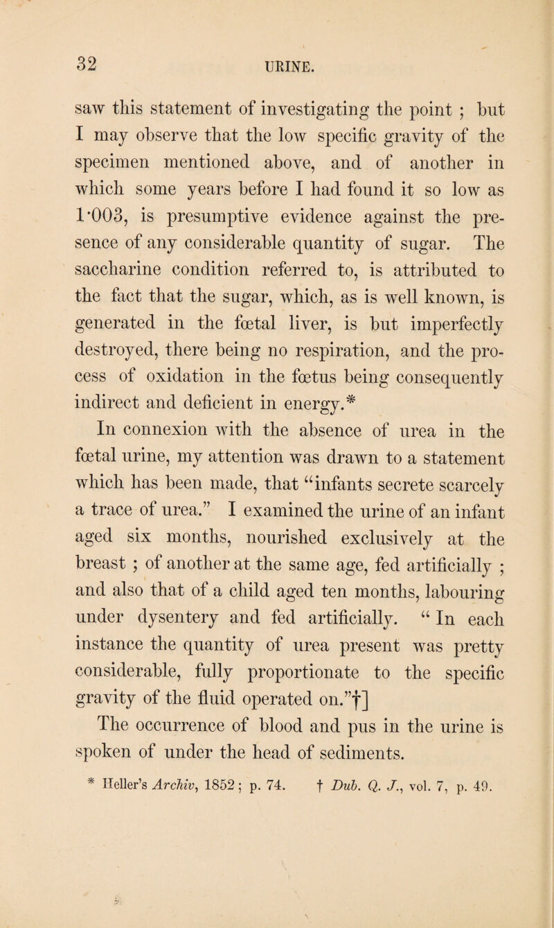 saw this statement of investigating the point ; but I may observe that the low specific gravity of the specimen mentioned above, and of another in which some years before I had found it so low as 1*003, is presumptive evidence against the pre¬ sence of any considerable quantity of sugar. The saccharine condition referred to, is attributed to the fact that the sugar, which, as is well known, is generated in the foetal liver, is but imperfectly destroyed, there being no respiration, and the pro¬ cess of oxidation in the foetus being consequently indirect and deficient in energy.* In connexion with the absence of urea in the foetal urine, my attention was drawn to a statement which has been made, that “ infants secrete scarcely a trace of urea.” I examined the urine of an infant aged six months, nourished exclusively at the breast ; of another at the same age, fed artificially ; and also that of a child aged ten months, labouring under dysentery and fed artificially. “ In each instance the quantity of urea present was pretty considerable, fully proportionate to the specific gravity of the fluid operated on.”f] The occurrence of blood and pus in the urine is spoken of under the head of sediments. * Heller’s Archiv, 1852 ; p. 74. f Dub. Q. Jvol. 7, p. 49.