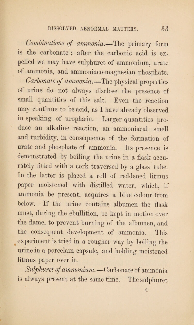 Combinations of ammonia.—The primary form is the carbonate ; after the carbonic acid is ex¬ pelled we may have sulphuret of ammonium, urate of ammonia, and ammoniaco-magnesian phosphate. Carbonate of ammonia.—The physical properties of urine do not always disclose the presence of small quantities of this salt. Even the reaction may continue to be acid, as I have already observed in speaking of urophæin. Larger quantities pro¬ duce an alkaline reaction, an ammoniacal smell and turbidity, in consequence of the formation of urate and phosphate of ammonia. Its presence is demonstrated by boiling the urine in a flask accu¬ rately fitted with a cork traversed by a glass tube. In the latter is placed a roll of reddened litmus paper moistened with distilled water, which, if ammonia be present, acquires a blue colour from below. If the urine contains albumen the flask must, during the ebullition, be kept in motion over the flame, to prevent burning of the albumen, and the consequent development of ammonia. This experiment is tried in a rougher way by boiling the urine in a porcelain capsule, and holding moistened litmus paper over it. Sulphuret of ammonium.— Carbonate of ammonia is always present at the same time. The sulphuret c