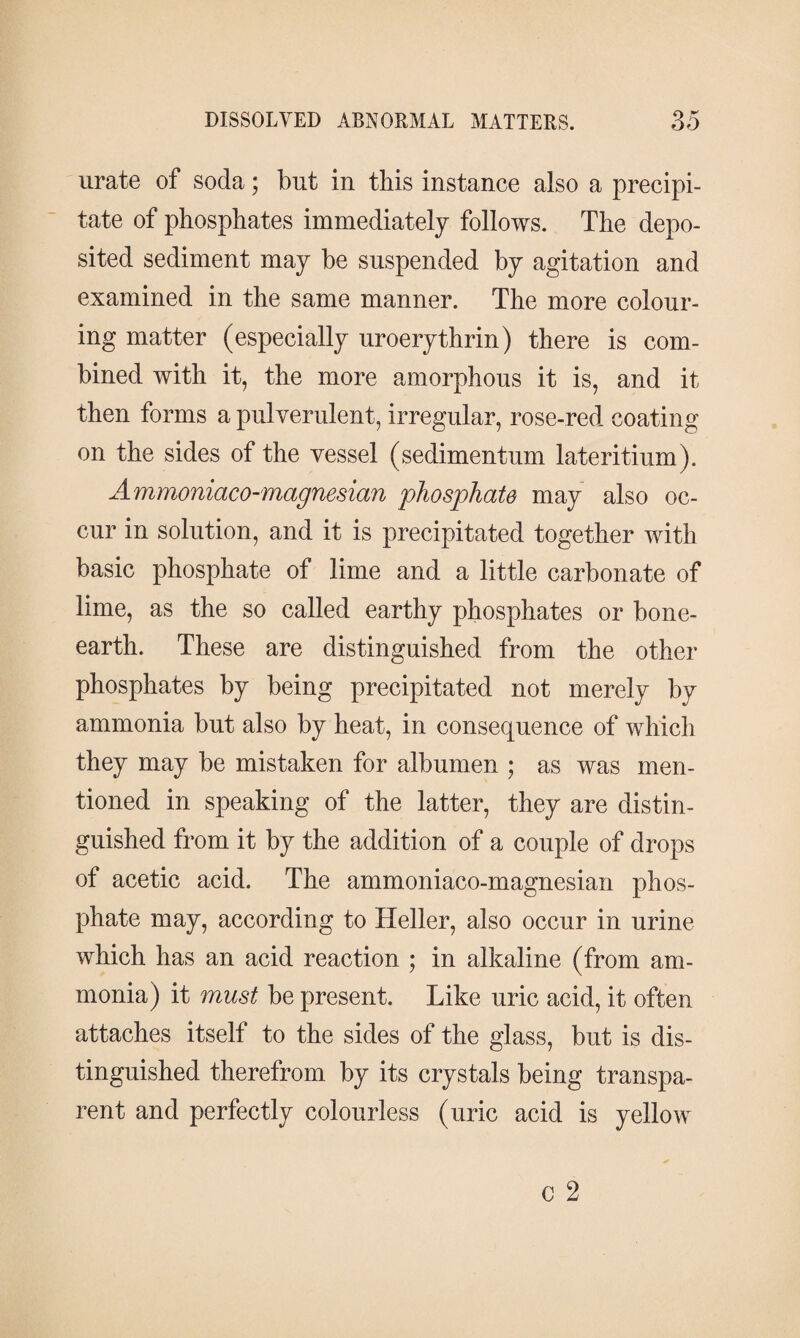 urate of soda; but in this instance also a precipi¬ tate of phosphates immediately follows. The depo¬ sited sediment may be suspended by agitation and examined in the same manner. The more colour¬ ing matter (especially uroerythrin) there is com¬ bined with it, the more amorphous it is, and it then forms a pulverulent, irregular, rose-red coating on the sides of the vessel (sedimentum lateritium). Ammoniaco-magnesian phosphate may also oc¬ cur in solution, and it is precipitated together with basic phosphate of lime and a little carbonate of lime, as the so called earthy phosphates or bone- earth. These are distinguished from the other phosphates by being precipitated not merely by ammonia but also by heat, in consequence of which they may be mistaken for albumen ; as was men¬ tioned in speaking of the latter, they are distin¬ guished from it by the addition of a couple of drops of acetic acid. The ammoniaco-magnesian phos¬ phate may, according to Heller, also occur in urine which has an acid reaction ; in alkaline (from am¬ monia) it must be present. Like uric acid, it often attaches itself to the sides of the glass, but is dis¬ tinguished therefrom by its crystals being transpa¬ rent and perfectly colourless (uric acid is yellow