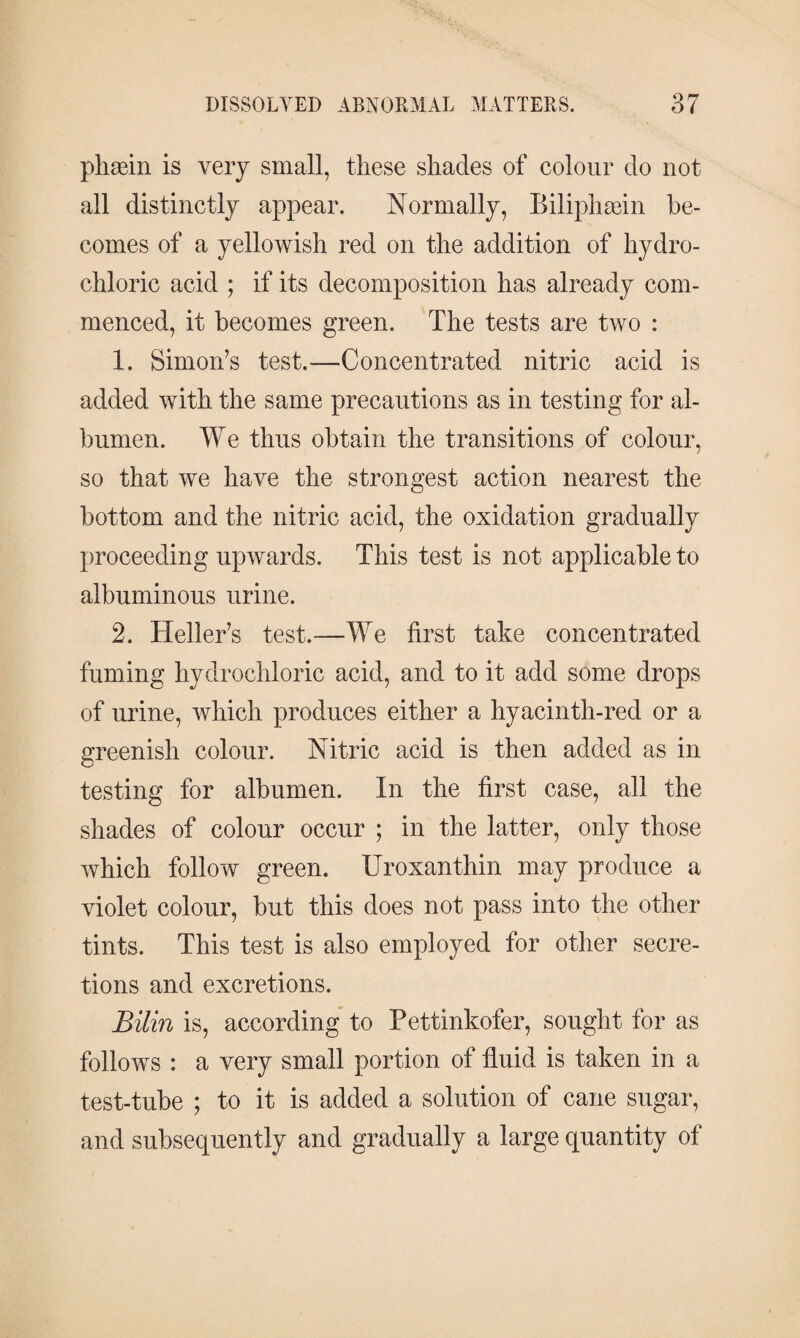 phæin is very small, these shades of colour do not all distinctly appear. Normally, Biliphæin be¬ comes of a yellowish red on the addition of hydro¬ chloric acid ; if its decomposition has already com¬ menced, it becomes green. The tests are two : 1. Simon’s test.—Concentrated nitric acid is added with the same precautions as in testing for al¬ bumen. We thus obtain the transitions of colour, so that we have the strongest action nearest the bottom and the nitric acid, the oxidation gradually proceeding upwards. This test is not applicable to albuminous urine. 2. Heller’s test.—We first take concentrated fuming hydrochloric acid, and to it add some drops of urine, which produces either a hyacinth-red or a greenish colour. Nitric acid is then added as in testing for albumen. In the first case, all the shades of colour occur ; in the latter, only those which follow green. Uroxanthin may produce a violet colour, but this does not pass into the other tints. This test is also employed for other secre¬ tions and excretions. Bilin is, according to Fettinkofer, sought for as follows : a very small portion of fluid is taken in a test-tube ; to it is added a solution of cane sugar, and subsequently and gradually a large quantity of