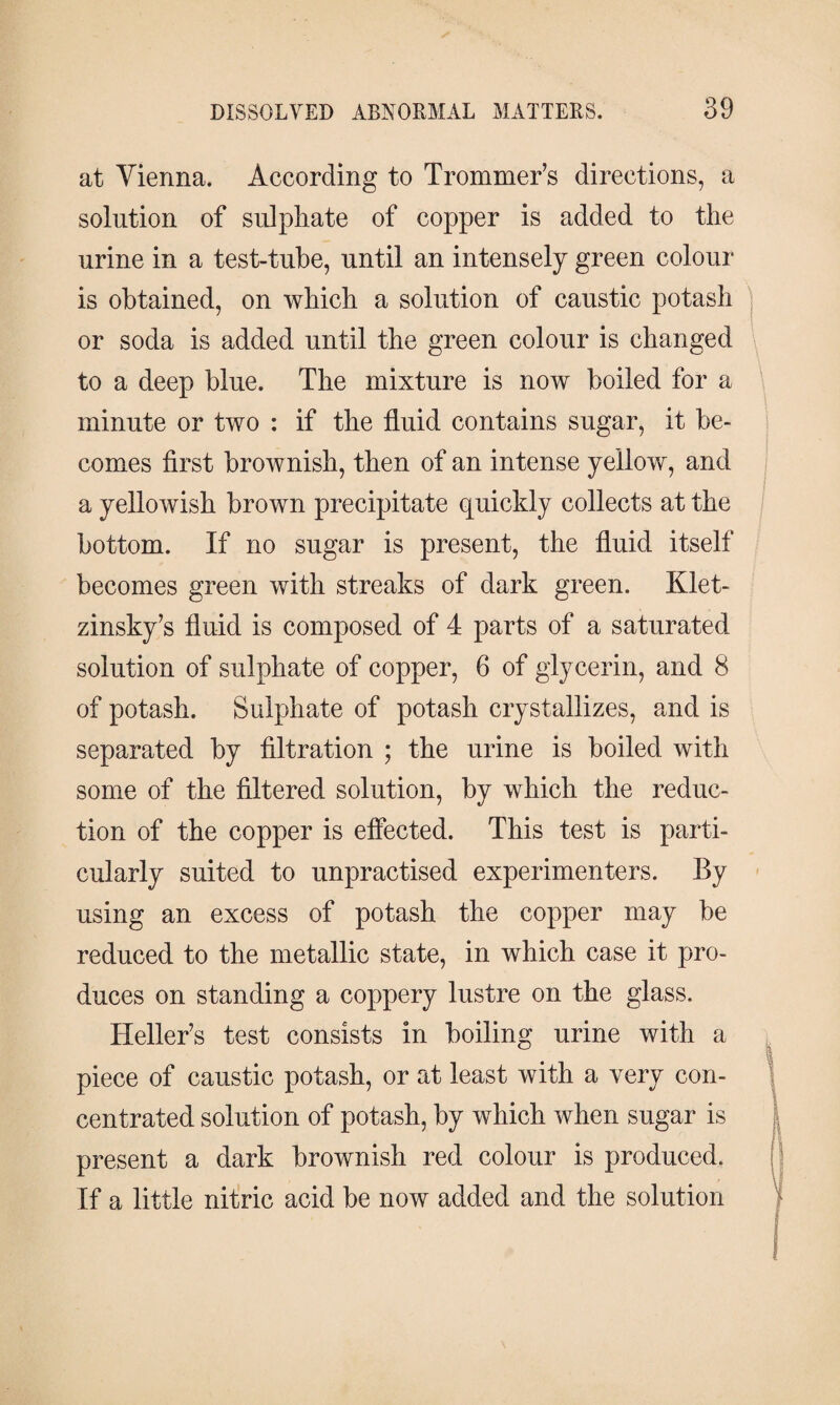 at Vienna. According to Trommer’s directions, a solution of sulphate of copper is added to the urine in a test-tube, until an intensely green colour is obtained, on which a solution of caustic potash or soda is added until the green colour is changed to a deep blue. The mixture is now boiled for a minute or two : if the fluid contains sugar, it be¬ comes first brownish, then of an intense yellow, and a yellowish brown precipitate quickly collects at the bottom. If no sugar is present, the fluid itself becomes green with streaks of dark green. Klet- zinsky’s fluid is composed of 4 parts of a saturated solution of sulphate of copper, 6 of glycerin, and 8 of potash. Sulphate of potash crystallizes, and is separated by filtration ; the urine is boiled with some of the filtered solution, by which the reduc¬ tion of the copper is effected. This test is parti¬ cularly suited to unpractised experimenters. By using an excess of potash the copper may be reduced to the metallic state, in which case it pro¬ duces on standing a coppery lustre on the glass. Heller’s test consists in boiling urine with a piece of caustic potash, or at least with a very con¬ centrated solution of potash, by which when sugar is present a dark brownish red colour is produced. If a little nitric acid be now added and the solution