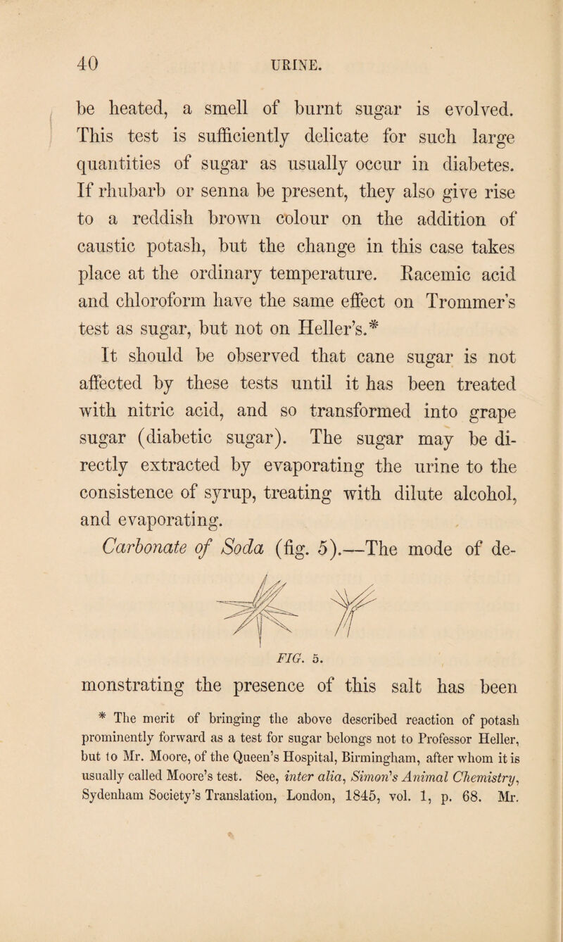 be heated, a smell of burnt sugar is evolved. This test is sufficiently delicate for such large quantities of sugar as usually occur in diabetes. If rhubarb or senna be present, they also give rise to a reddish brown colour on the addition of caustic potash, but the change in this case takes place at the ordinary temperature. Kacemic acid and chloroform have the same effect on Trommers test as sugar, but not on Heller’s.* It should be observed that cane sugar is not affected by these tests until it has been treated with nitric acid, and so transformed into grape sugar (diabetic sugar). The sugar may be di¬ rectly extracted by evaporating the urine to the consistence of syrup, treating with dilute alcohol, and evaporating. Carbonate of Soda (fig. 5).—The mode of de- FIG. 5. monstrating the presence of this salt has been * The merit of bringing the above described reaction of potash prominently forward as a test for sugar belongs not to Professor Heller, but to Mr. Moore, of the Queen’s Hospital, Birmingham, after whom it is usually called Moore’s test. See, inter alia, Simon's Animal Chemistry, Sydenham Society’s Translation, London, 1845, vol. 1, p. 68. Mr.