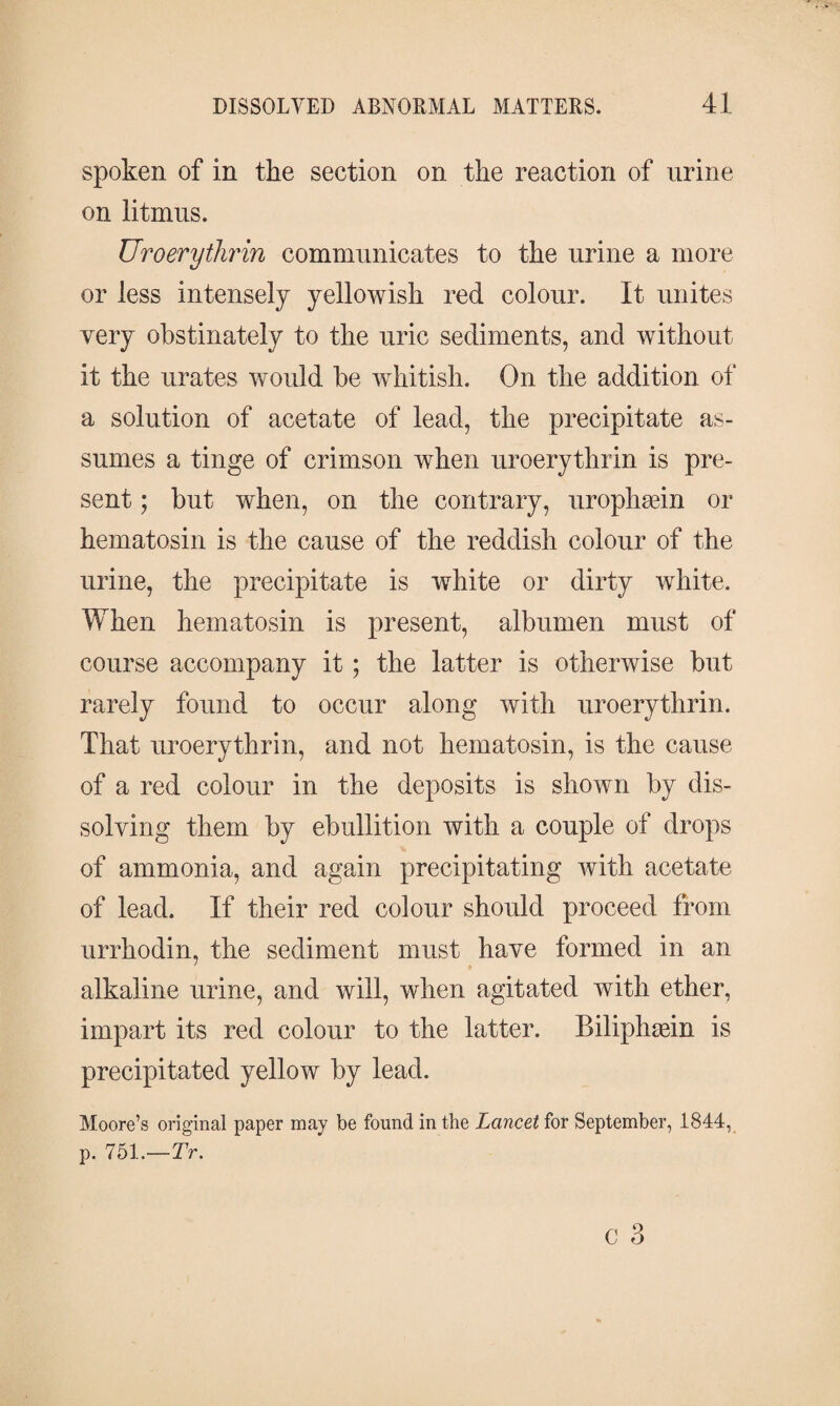 spoken of in the section on the reaction of urine on litmus. Uroerytlwin communicates to the urine a more or less intensely yellowish red colour. It unites very obstinately to the uric sediments, and without it the urates would be whitish. On the addition of a solution of acetate of lead, the precipitate as¬ sumes a tinge of crimson when uroerythrin is pre¬ sent ; but when, on the contrary, urophæin or hematosin is the cause of the reddish colour of the urine, the precipitate is white or dirty white. When hematosin is present, albumen must of course accompany it; the latter is otherwise but rarely found to occur along with uroerythrin. That uroerythrin, and not hematosin, is the cause of a red colour in the deposits is shown by dis¬ solving them by ebullition with a couple of drops of ammonia, and again precipitating with acetate of lead. If their red colour should proceed from urrhodin, the sediment must have formed in an alkaline urine, and will, when agitated with ether, impart its red colour to the latter. Biliphæin is precipitated yellow by lead. Moore’s original paper may be found in the Lancet for September, 1844, p. 751.—Tr. c 3