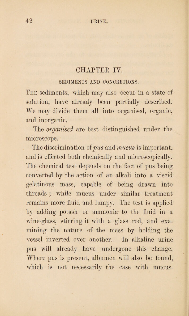 CHAPTER IV. SEDIMENTS AND CONCRETIONS. The sediments, which may also occur in a state of solution, have already been partially described. We may divide them all into organised, organic, and inorganic. The organised are best distinguished under the microscope. The discrimination of pus and mucus is important, and is effected both chemically and microscopically. The chemical test depends on the fact of pus being converted by the action of an alkali into a viscid gelatinous mass, capable of being drawn into threads ; while mucus under similar treatment remains more fluid and lumpy. The test is applied by adding potash or ammonia to the fluid in a wine-glass, stirring it with a glass rod, and exa¬ mining the nature of the mass by holding the vessel inverted over another. In alkaline urine pus will already have undergone this change. Where pus is present, albumen will also be found, which is not necessarily the case with mucus.