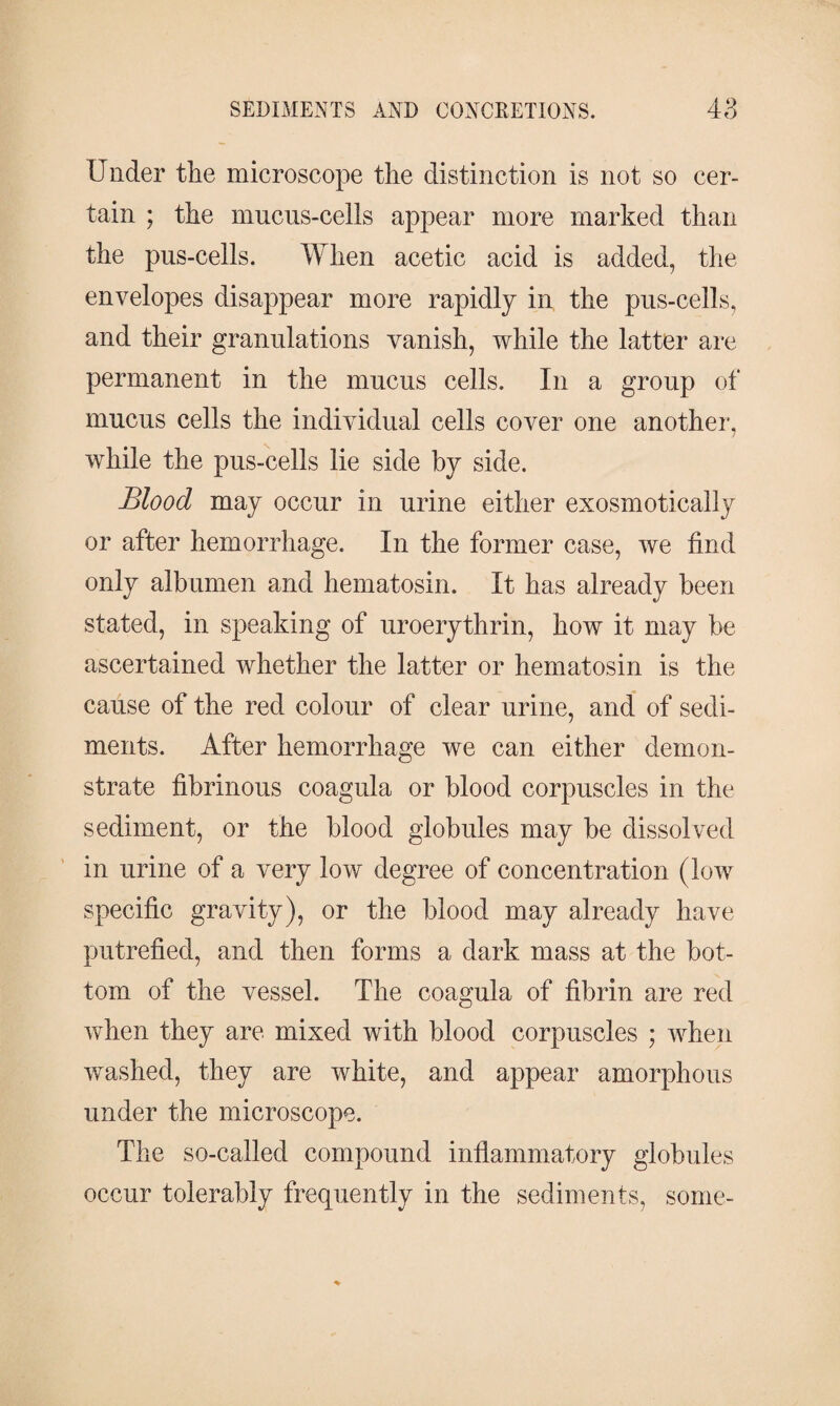 Under the microscope the distinction is not so cer¬ tain ; the mucus-cells appear more marked than the pus-cells. When acetic acid is added, the envelopes disappear more rapidly in the pus-cells, and their granulations vanish, while the latter are permanent in the mucus cells. In a group of mucus cells the individual cells cover one another, while the pus-cells lie side by side. Blood may occur in urine either exosmotically or after hemorrhage. In the former case, we find only albumen and hematosin. It has already been stated, in speaking of uroerythrin, how it may be ascertained whether the latter or hematosin is the cause of the red colour of clear urine, and of sedi¬ ments. After hemorrhage we can either demon¬ strate fibrinous coagula or blood corpuscles in the sediment, or the blood globules may be dissolved in urine of a very low degree of concentration (low specific gravity), or the blood may already have putrefied, and then forms a dark mass at the bot¬ tom of the vessel. The coagula of fibrin are red when they are mixed with blood corpuscles ; when washed, they are white, and appear amorphous under the microscope. The so-called compound inflammatory globules occur tolerably frequently in the sediments, some-