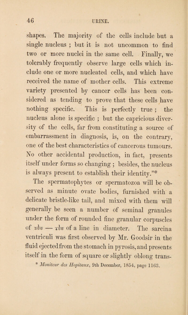 shapes. The majority of the cells include hut a single nucleus ; hut it is not uncommon to find two or more nuclei in the same cell. Finally, we tolerably frequently observe large cells which in¬ clude one or more nucleated cells, and which have received the name of mother cells. This extreme variety presented by cancer cells has been con¬ sidered as tending to prove that these cells have nothing specific. This is perfectly true ; the nucleus alone is specific ; but the capricious diver¬ sity of the cells, far from constituting a source of embarrassment in diagnosis, is, on the contrary, one of the best characteristics of cancerous tumours. No other accidental production, in fact, presents itself under forms so changing ; besides, the nucleus is always present to establish their identity.”* The spermatophytes or spermatozoa will be ob¬ served as minute ovate bodies, furnished with a delicate bristle-like tail, and mixed with them will generally be seen a number of seminal granules under the form of rounded fine granular corpuscles of m — iio of a line in diameter. The sarcina ventriculi was first observed by Mr. Goodsir in the fluid ejected from the stomach in pyrosis, and presents itself in the form of square or slightly oblong trans- * Moniteur des Hopitaux, 9th December, 1854, page 1163.