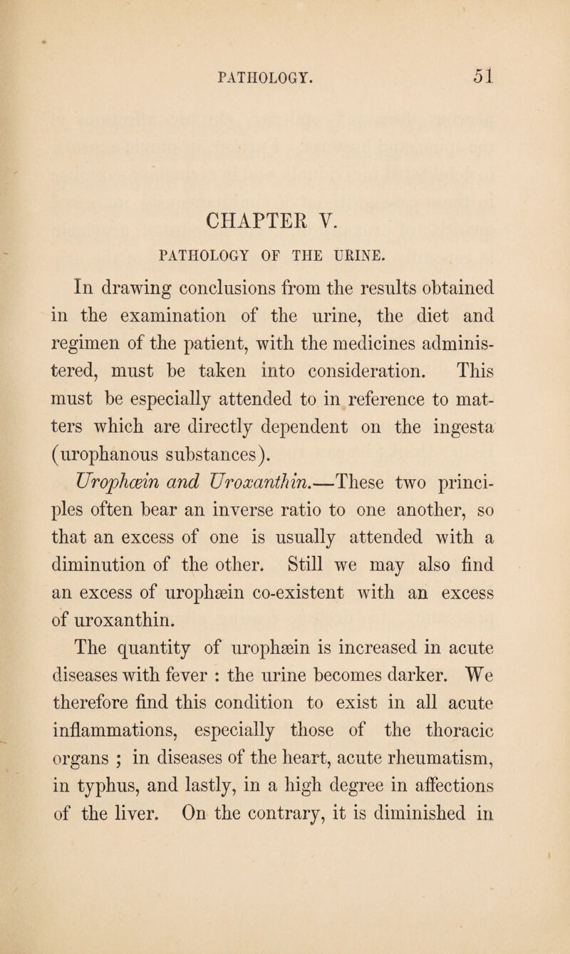 CHAPTER V. PATHOLOGY OF THE URINE. In drawing conclusions from the results obtained in the examination of the urine, the diet and regimen of the patient, with the medicines adminis¬ tered, must he taken into consideration. This must he especially attended to in reference to mat¬ ters which are directly dependent on the ingesta (urophanous substances). Urophæin and TJroxanthin.—These two princi¬ ples often hear an inverse ratio to one another, so that an excess of one is usually attended with a diminution of the other. Still we may also find an excess of urophæin co-existent with an excess of uroxanthin. The quantity of urophæin is increased in acute diseases with fever : the urine becomes darker. We therefore find this condition to exist in all acute inflammations, especially those of the thoracic organs ; in diseases of the heart, acute rheumatism, in typhus, and lastly, in a high degree in affections of the liver. On the contrary, it is diminished in