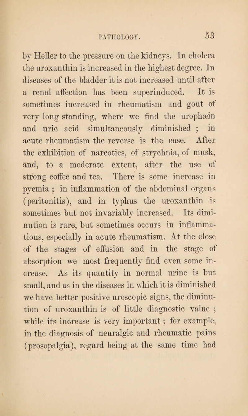 by Heller to the pressure on the kidneys. In cholera the uroxanthin is increased in the highest degree. In diseases of the bladder it is not increased until after a renal affection has been superinduced. It is sometimes increased in rheumatism and gout of very long standing, where we find the urophæin and uric acid simultaneously diminished ; in acute rheumatism the reverse is the case. After the exhibition of narcotics, of strychnia, of musk, and, to a moderate extent, after the use of strong coffee and tea. There is some increase in pyemia ; in inflammation of the abdominal organs (peritonitis), and in typhus the uroxanthin is sometimes but not invariably increased. Its dimi¬ nution is rare, but sometimes occurs in inflamma¬ tions, especially in acute rheumatism. At the close of the stages of effusion and in the stage of absorption we most frequently find even some in¬ crease. As its quantity in normal urine is but small, and as in the diseases in which it is diminished we have better positive uroscopic signs, the diminu¬ tion of uroxanthin is of little diagnostic value ; while its increase is very important; for example, in the diagnosis of neuralgic and rheumatic pains (prosopalgia), regard being at the same time had
