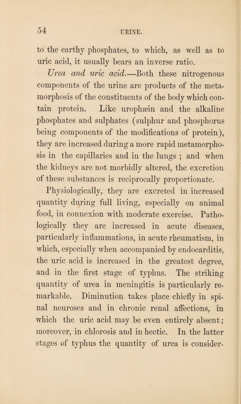 to the earthy phosphates, to which, as well as to uric acid, it usually hears an inverse ratio. Urea and uric acid.—Both these nitrogenous components of the urine are products of the meta¬ morphosis of the constituents of the body which con¬ tain protein. Like urophæin and the alkaline phosphates and sulphates (sulphur and phosphorus being components of the modifications of protein), they are increased during a more rapid metamorpho¬ sis in the capillaries and in the lungs ; and when the kidneys are not morbidly altered, the excretion of these substances is reciprocally proportionate. Physiologically, they are excreted in increased quantity during full living, especially on animal food, in connexion with moderate exercise. Patho¬ logically they are increased in acute diseases, particularly inflammations, in acute rheumatism, in which, especially when accompanied by endocarditis, the uric acid is increased in the greatest degree, and in the first stage of typhus. The striking quantity of urea in meningitis is particularly re¬ markable. Diminution takes place chiefly in spi¬ nal neuroses and in chronic renal affections, in which the uric acid may be even entirely absent; moreover, in chlorosis and in hectic. In the latter stages of typhus the quantity of urea is consider-