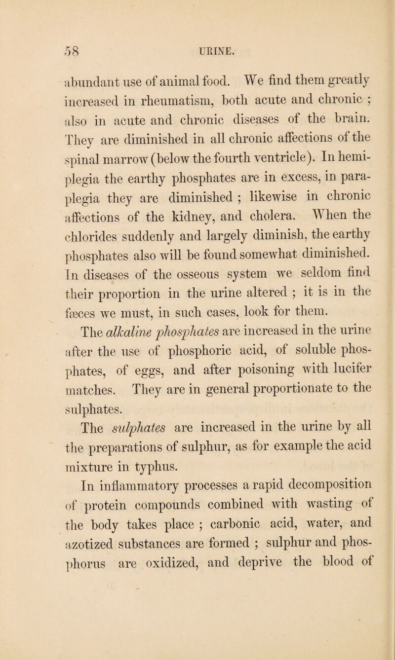abundant use of animal food. We find them greatly increased in rheumatism, both acute and chronic ; also in acute and chronic diseases of the brain. They are diminished in all chronic affections of the spinal marrow (below the fourth ventricle). In hemi¬ plegia the earthy phosphates are in excess, in para¬ plegia they are diminished ; likewise in chronic affections of the kidney, and cholera. When the chlorides suddenly and largely diminish, the earthy phosphates also will be found somewhat diminished. In diseases of the osseous system we seldom find their proportion in the urine altered ; it is in the fæces we must, in such cases, look for them. The alkaline phosphates are increased in the urine after the use of phosphoric acid, of soluble phos¬ phates, of eggs, and after poisoning with lucifer matches. They are in general proportionate to the sulphates. The sulphates are increased in the urine by all the preparations of sulphur, as for example the acid mixture in typhus. In inflammatory processes a rapid decomposition of protein compounds combined with wasting of the body takes place ; carbonic acid, water, and azotized substances are formed ; sulphur and phos¬ phorus are oxidized, and deprive the blood of