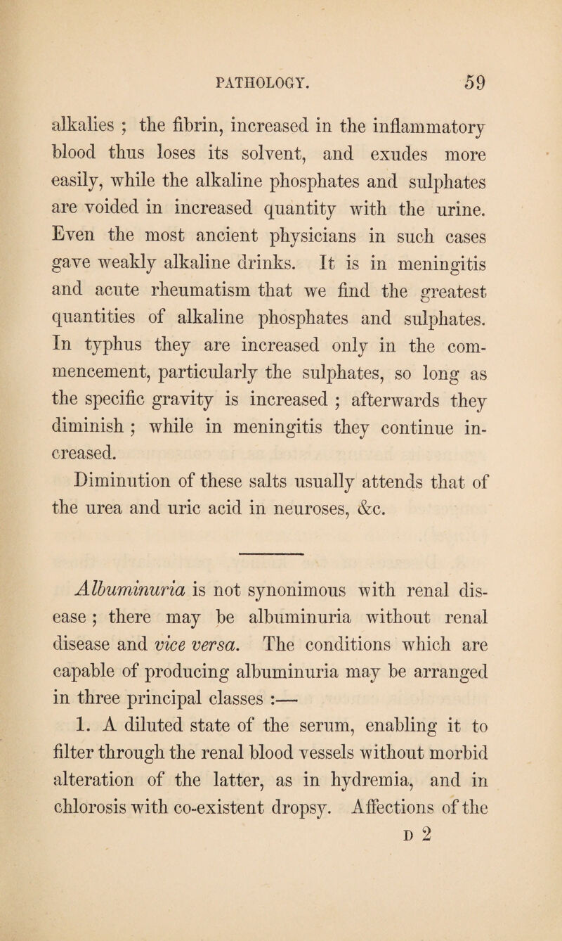 alkalies ; the fibrin, increased in the inflammatory blood thus loses its solvent, and exudes more easily, while the alkaline phosphates and sulphates are voided in increased quantity with the urine. Even the most ancient physicians in such cases gave weakly alkaline drinks. It is in meningitis and acute rheumatism that we find the greatest quantities of alkaline phosphates and sulphates. In typhus they are increased only in the com¬ mencement, particularly the sulphates, so long as the specific gravity is increased ; afterwards they diminish ; while in meningitis they continue in¬ creased. Diminution of these salts usually attends that of the urea and uric acid in neuroses, &c. Albuminuria is not synonimous with renal dis¬ ease ; there may be albuminuria without renal disease and vice versa. The conditions which are capable of producing albuminuria may be arranged in three principal classes :— 1. A diluted state of the serum, enabling it to filter through the renal blood vessels without morbid alteration of the latter, as in hydremia, and in chlorosis with co-existent dropsy. Affections of the