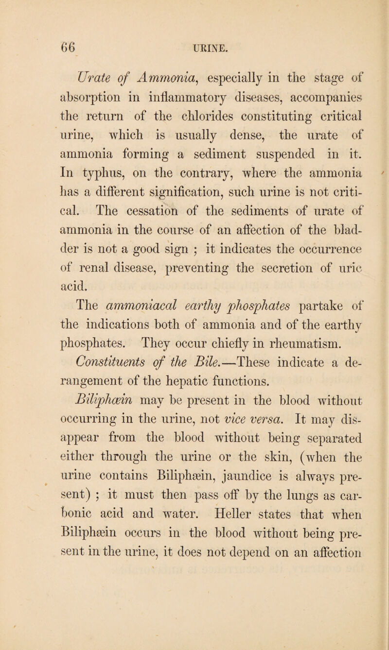 Urate of Ammonia, especially in the stage of absorption in inflammatory diseases, accompanies the return of the chlorides constituting critical urine, which is usually dense, the urate of ammonia forming a sediment suspended in it. In typhus, on the contrary, where the ammonia has a different signification, such urine is not criti¬ cal. The cessation of the sediments of urate of ammonia in the course of an affection of the blad¬ der is not a good sign ; it indicates the occurrence of renal disease, preventing the secretion of uric acid. The ammoniaeal earthy phosphates partake of the indications both of ammonia and of the earthy V phosphates. They occur chiefly in rheumatism. Constituents of the Bile.—These indicate a de¬ rangement of the hepatic functions. Biliphcein may be present in the blood without occurring in the urine, not vice versa. It may dis¬ appear from the blood without being separated either through the urine or the skin, (when the urine contains Biliphæin, jaundice is always pre¬ sent) ; it must then pass off by the lungs as car¬ bonic acid and water. Heller states that when Biliphæin occurs in the blood without being pre¬ sent in the urine, it does not depend on an affection