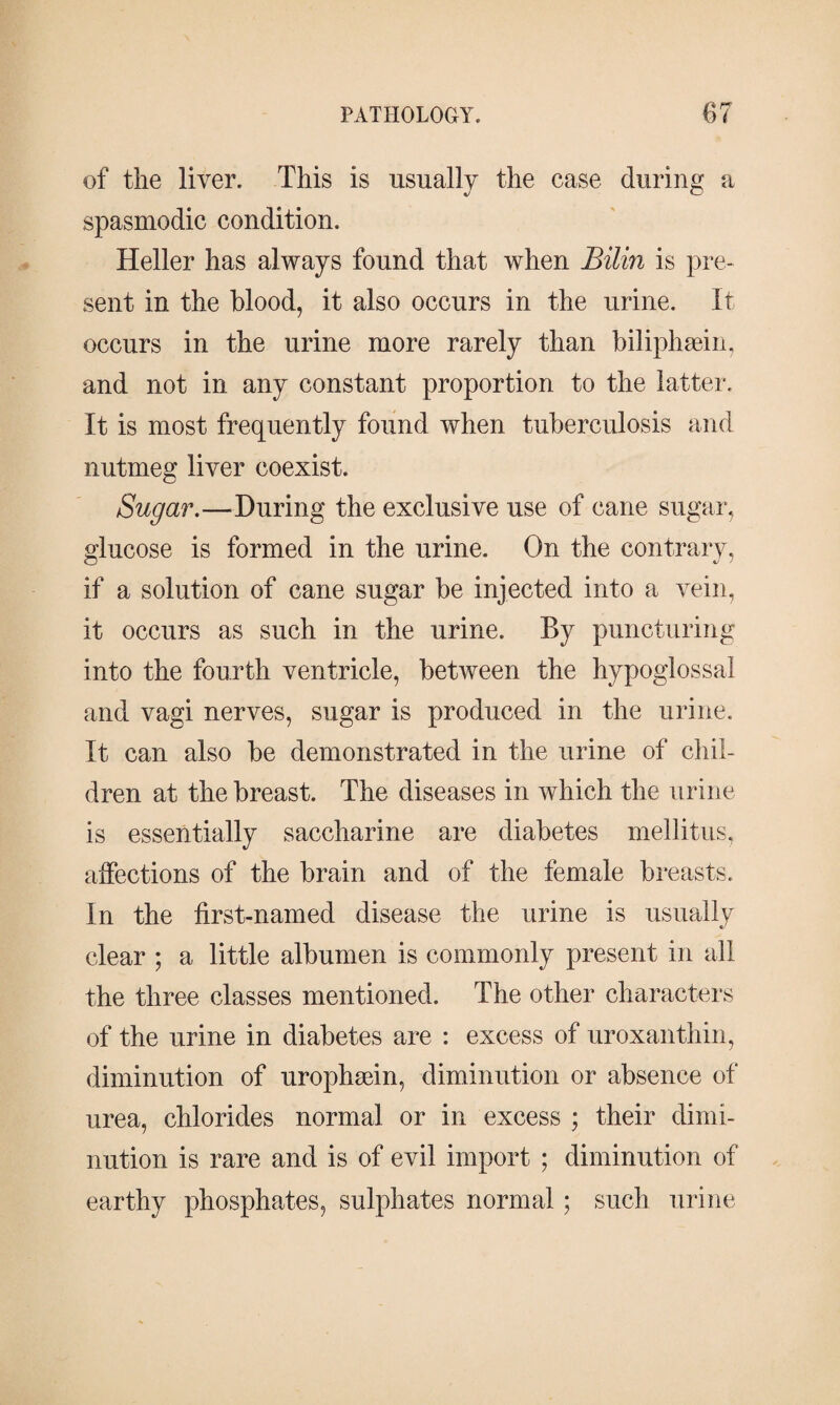 of the liver. This is usually the case during a spasmodic condition. Heller has always found that when Bilin is pre¬ sent in the blood, it also occurs in the urine. It occurs in the urine more rarely than biliphæin, and not in any constant proportion to the latter. It is most frequently found when tuberculosis and nutmeg liver coexist. Sugar.—during the exclusive use of cane sugar, glucose is formed in the urine. On the contrary, if a solution of cane sugar be injected into a vein, it occurs as such in the urine. By puncturing into the fourth ventricle, between the hypoglossal and vagi nerves, sugar is produced in the urine. It can also be demonstrated in the urine of chil¬ dren at the breast. The diseases in which the urine is essentially saccharine are diabetes mellitus, affections of the brain and of the female breasts. In the first-named disease the urine is usually clear ; a little albumen is commonly present in all the three classes mentioned. The other characters of the urine in diabetes are : excess of uroxanthin, diminution of urophæin, diminution or absence of urea, chlorides normal or in excess ; their dimi¬ nution is rare and is of evil import ; diminution of earthy phosphates, sulphates normal; such urine