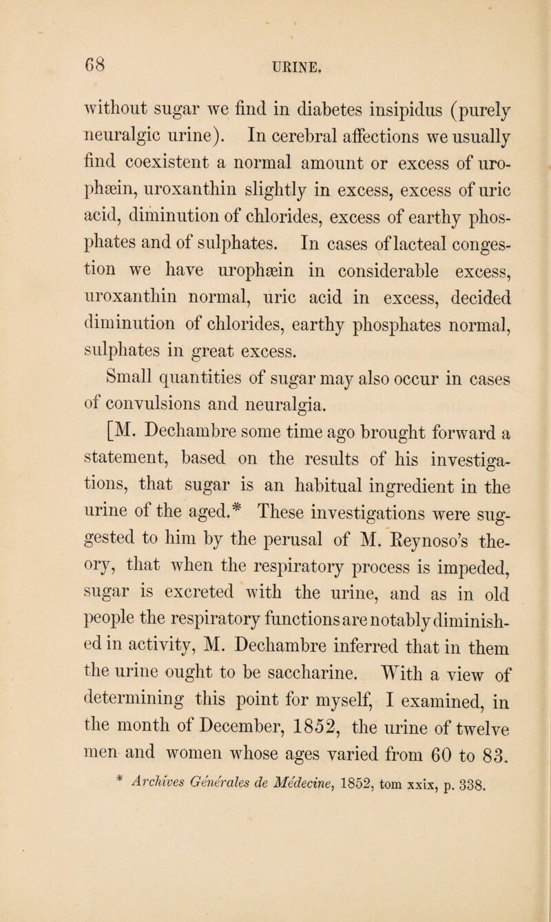 without sugar we find in diabetes insipidus (purely neuralgic urine). In cerebral affections we usually find coexistent a normal amount or excess of uro- phæin, uroxanthin slightly in excess, excess of uric acid, diminution of chlorides, excess of earthy phos¬ phates and of sulphates. In cases of lacteal conges¬ tion we have urophæin in considerable excess, uroxanthin normal, uric acid in excess, decided diminution of chlorides, earthy phosphates normal, sulphates in great excess. Small quantities of sugar may also occur in cases of convulsions and neuralgia. [M. Dechambre some time ago brought forward a statement, based on the results of his investiga¬ tions, that sugar is an habitual ingredient in the urine of the aged.* These investigations were sug¬ gested to him by the perusal of M. Keynoso’s the¬ ory, that when the respiratory process is impeded, sugar is excreted with the urine, and as in old people the respiratory functions are notably diminish¬ ed in activity, M. Dechambre inferred that in them the urine ought to be saccharine. With a view of determining this point for myself, I examined, in the month ot December, 1852, the urine of twelve men and women whose ages varied from 60 to 83. * Archives Generates de Medecine, 1852, tom xxix, p. 338.