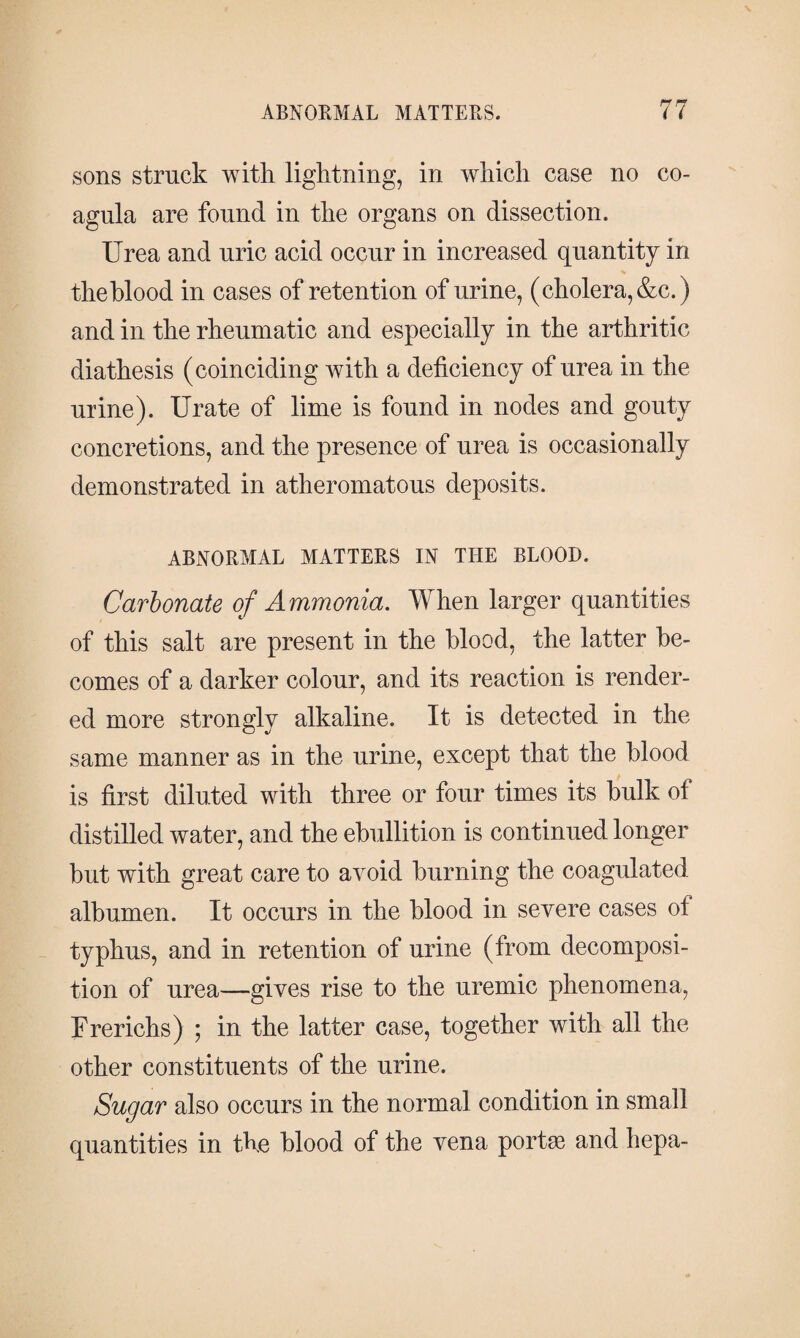 sons struck with lightning, in which case no co- agula are found in the organs on dissection. Urea and uric acid occur in increased quantity in the blood in cases of retention of urine, (cholera, &c.) and in the rheumatic and especially in the arthritic diathesis (coinciding with a deficiency of urea in the urine). Urate of lime is found in nodes and gouty concretions, and the presence of urea is occasionally demonstrated in atheromatous deposits. ABNORMAL MATTERS IN TILE BLOOD. Carbonate of Ammonia. When larger quantities of this salt are present in the blood, the latter be¬ comes of a darker colour, and its reaction is render¬ ed more strongly alkaline. It is detected in the same manner as in the urine, except that the blood is first diluted with three or four times its bulk of distilled water, and the ebullition is continued longer hut with great care to avoid burning the coagulated albumen. It occurs in the blood in severe cases of typhus, and in retention of urine (from decomposi¬ tion of urea—gives rise to the uremic phenomena, Frerichs) ; in the latter case, together with all the other constituents of the urine. Sugar also occurs in the normal condition in small quantities in the blood of the vena portæ and hepa-
