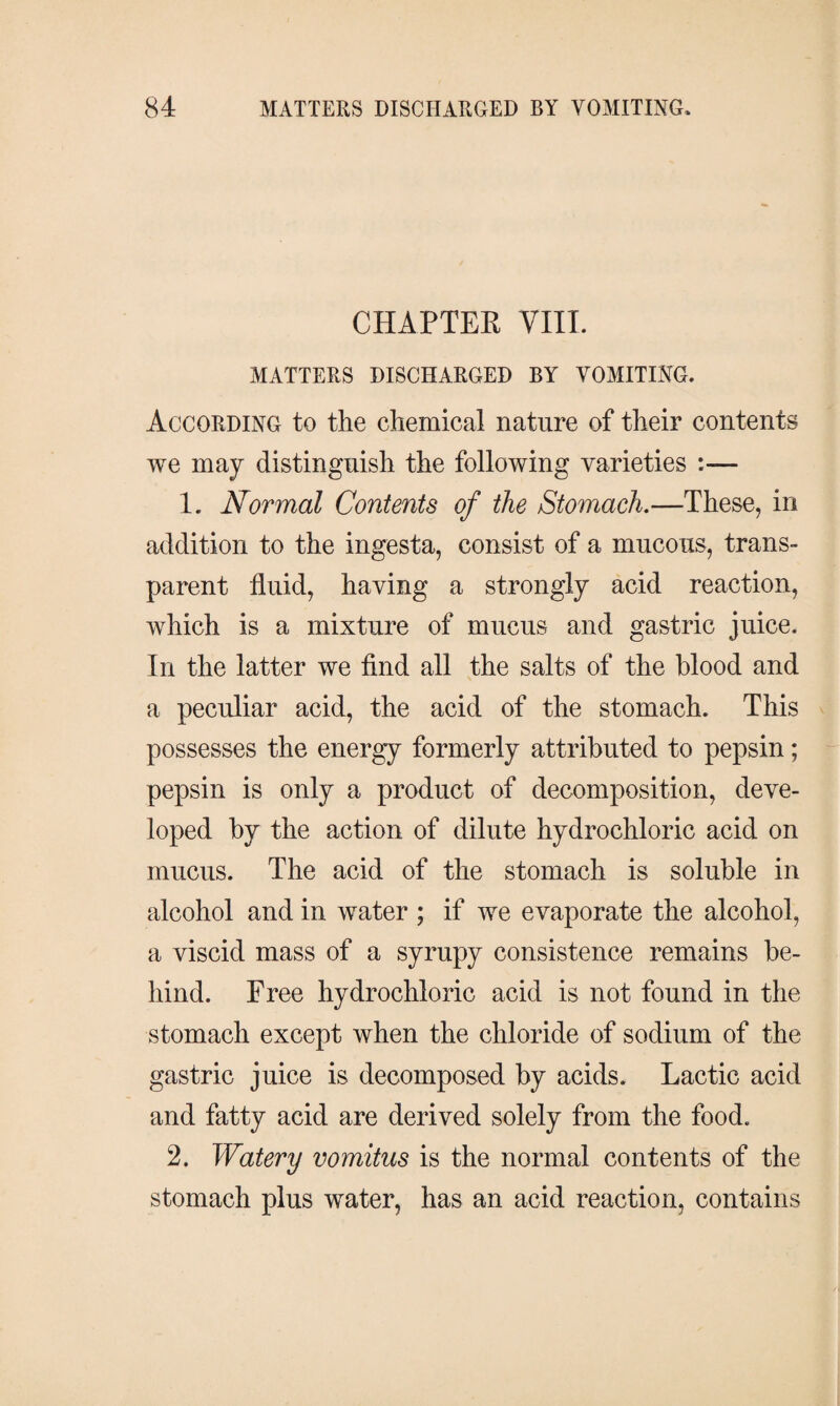 CHAPTER VIII. MATTERS DISCHARGED BY VOMITING. According to the chemical nature of their contents we may distinguish the following varieties 1. Normal Contents of the Stomach.—These, in addition to the ingesta, consist of a mucous, trans¬ parent fluid, having a strongly acid reaction, which is a mixture of mucus and gastric juice. In the latter we find all the salts of the blood and a peculiar acid, the acid of the stomach. This possesses the energy formerly attributed to pepsin; pepsin is only a product of decomposition, deve¬ loped by the action of dilute hydrochloric acid on mucus. The acid of the stomach is soluble in alcohol and in water ; if we evaporate the alcohol, a viscid mass of a syrupy consistence remains be¬ hind. Free hydrochloric acid is not found in the stomach except when the chloride of sodium of the gastric juice is decomposed by acids. Lactic acid and fatty acid are derived solely from the food. 2. Watery vomitus is the normal contents of the stomach plus water, has an acid reaction, contains