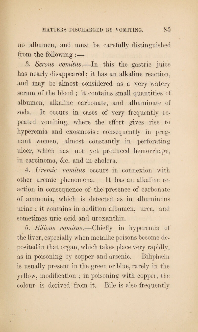 no albumen, and must be carefully distinguished from the following :— 3. Serous vomitus.—In this the gastric juice has nearly disappeared; it has an alkaline reaction, and may be almost considered as a very watery serum of the blood ; it contains small quantities of albumen, alkaline carbonate, and albuminate of soda. It occurs in cases of very frequently re¬ peated vomiting, where the effort gives rise to hyperemia and exosmosis : consequently in preg¬ nant women, almost constantly in perforating ulcer, which has not yet produced hemorrhage, in carcinoma, &c. and in cholera. 4. Uremic vomitus occurs in connexion with other uremic phenomena. It has an alkaline re¬ action in consequence of the presence of carbonate of ammonia, which is detected as in albuminous urine ; it contains in addition albumen, urea, and sometimes uric acid and uroxanthin. 5. Bilious vomitus.—Chiefly in hyperemia of the liver, especially when metallic poisons become de¬ posited in that organ, which takes place very rapidly, as in poisoning by copper and arsenic. Biliphæin is usually present in the green or blue, rarely in the yellow, modification ; in poisoning with copper, the colour is derived' from it. Bile is also frequently