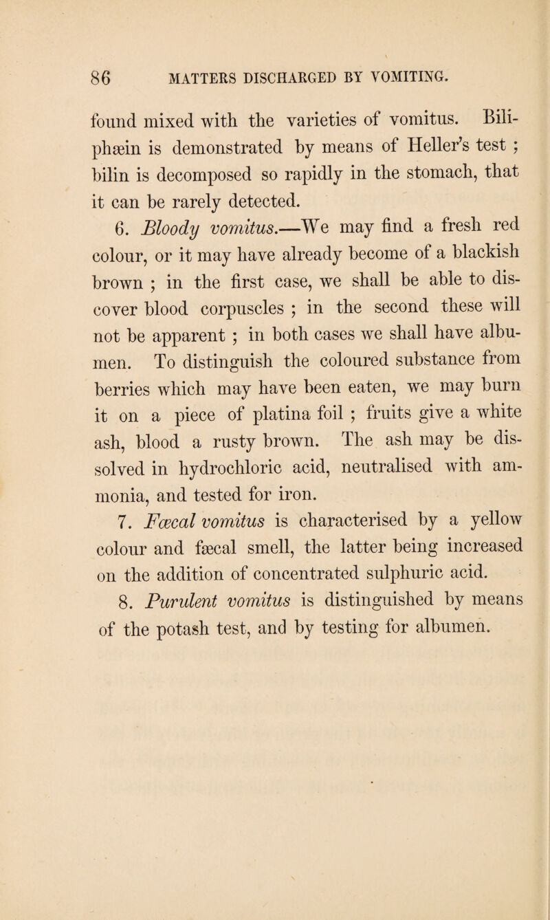 found mixed with the varieties of vomitus. Bili- phæin is demonstrated by means of Heller’s test ; bilin is decomposed so rapidly in the stomach, that it can he rarely detected. 6. Bloody vomitus.—We may find a fresh red colour, or it may have already become ot a blackish brown ; in the first case, we shall be able to dis¬ cover blood corpuscles ; in the second these will not be apparent ; in both cases we shall have albu¬ men. To distinguish the coloured substance from berries which may have been eaten, we may burn it on a piece of platina foil ; fruits give a white ash, blood a rusty brown. The ash may be dis¬ solved in hydrochloric acid, neutralised with am¬ monia, and tested for iron. 7. Fcecal vomitus is characterised by a yellow colour and fæcal smell, the latter being increased on the addition of concentrated sulphuric acid. 8. Purulent vomitus is distinguished by means of the potash test, and by testing for albumen.