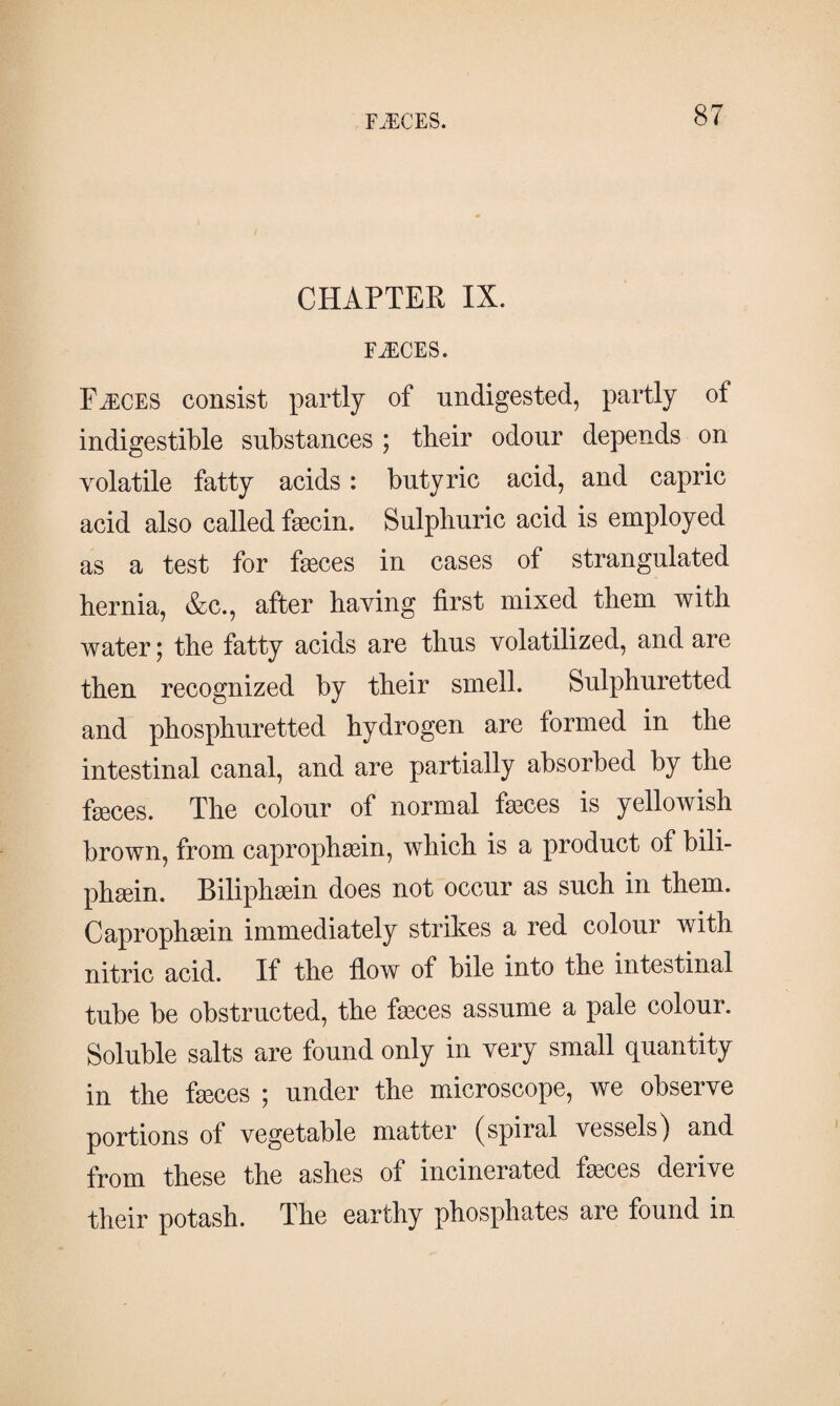 CHAPTER IX. FÆCES. Fæces consist partly of undigested, partly ot indigestible substances ; tbeir odour depends on volatile fatty acids: butyric acid, and capric acid also called fæcin. Sulphuric acid is employed as a test for fæces in cases of strangulated hernia, &c., after having first mixed them with water; the fatty acids are thus volatilized, and are then recognized by their smell. Sulphuretted and phosphuretted hydrogen are formed in the intestinal canal, and are partially absorbed by the fæces. The colour of normal fæces is yellowish brown, from caprophæin, which is a product of bili- phæin. Biliphæin does not occur as such in them. Caprophæin immediately strikes a red colour with nitric acid. If the flow of bile into the intestinal tube be obstructed, the fæces assume a pale colour. Soluble salts are found only in very small quantity in the fæces ; under the microscope, we observe portions of vegetable matter (spiral vessels) and from these the ashes of incinerated fæces derive their potash. The earthy phosphates are found in