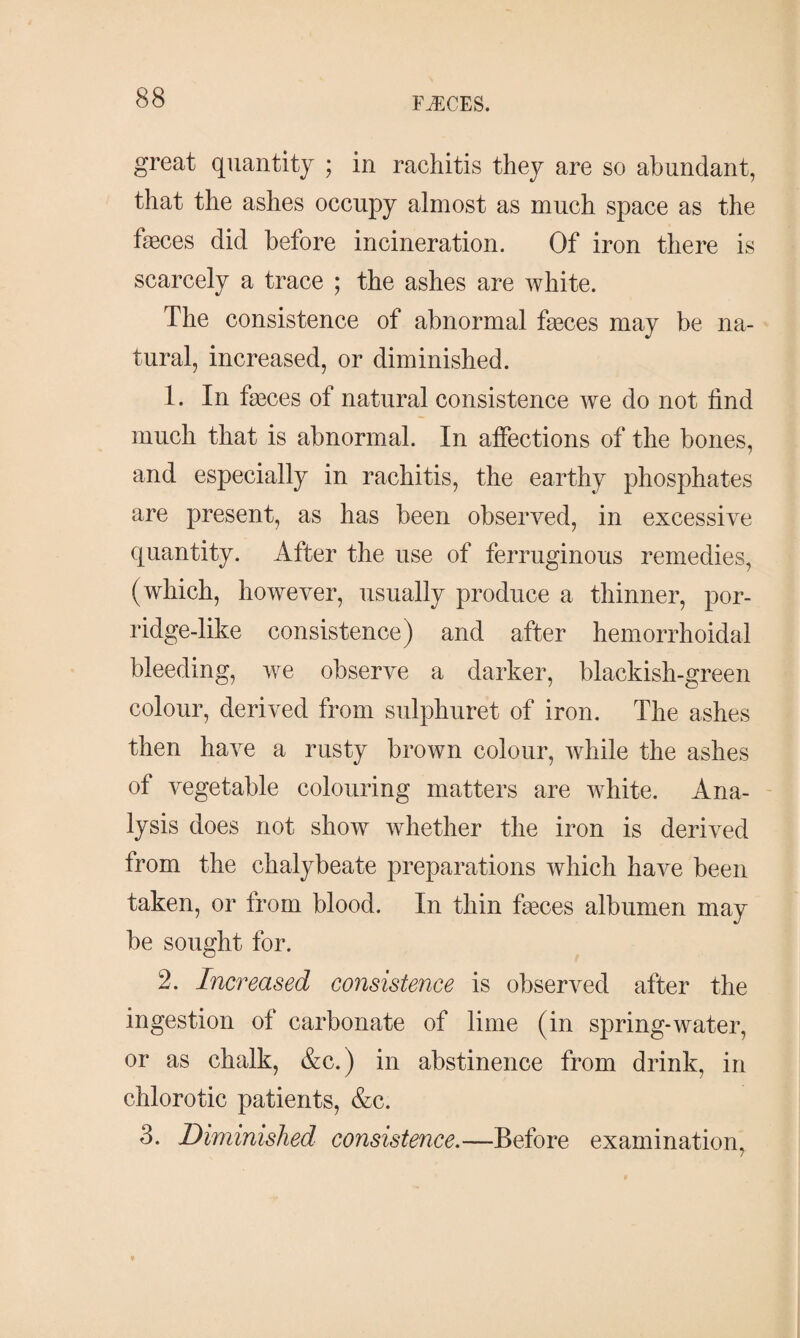 great quantity ; in rachitis they are so abundant, that the ashes occupy almost as much space as the fæces did before incineration. Of iron there is scarcely a trace ; the ashes are white. The consistence of abnormal fæces may be na¬ tural, increased, or diminished. 1. In fæces of natural consistence we do not find much that is abnormal. In affections of the bones, and especially in rachitis, the earthy phosphates are present, as has been observed, in excessive quantity. After the use of ferruginous remedies, (which, however, usually produce a thinner, por- ridge-like consistence) and after hemorrhoidal bleeding, we observe a darker, blackish-green colour, derived from sulphuret of iron. The ashes then have a rusty brown colour, while the ashes of vegetable colouring matters are white. Ana¬ lysis does not show whether the iron is derived trom the chalybeate preparations which have been taken, or from blood. In thin fæces albumen may be sought for. 2. Increased consistence is observed after the ingestion of carbonate of lime (in spring-water, or as chalk, &c.) in abstinence from drink, in chlorotic patients, &c. 3. Diminished consistence.—Before examination,