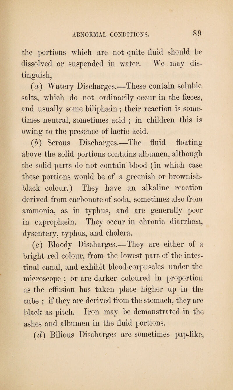 the portions whieh are not quite fluid should he dissolved or suspended in water. We may dis¬ tinguish, (a) Watery Discharges.—These contain soluble salts, which do not ordinarily occur in the fæces, and usually some biliphæin; their reaction is some¬ times neutral, sometimes acid ; in children this is owing to the presence of lactic acid. (b) Serous Discharges.—The fluid floating above the solid portions contains albumen, although the solid parts do not contain blood (in which case these portions would be of a greenish or brownish- black colour.) They have an alkaline reaction derived from carbonate of soda, sometimes also from ammonia, as in typhus, and are generally poor in caprophæin. They occur in chronic diarrhoea, dysentery, typhus, and cholera. (c) Bloody Discharges.—They are either of a bright red colour, from the lowest part of the intes¬ tinal canal, and exhibit blood-corpuscles under the microscope ; or are darker coloured in proportion as the effusion has taken place higher up in the tube ; if they are derived from the stomach, they are black as pitch. Iron may be demonstrated in the ashes and albumen in the fluid portions. (d) Bilious Discharges are sometimes pap-like,