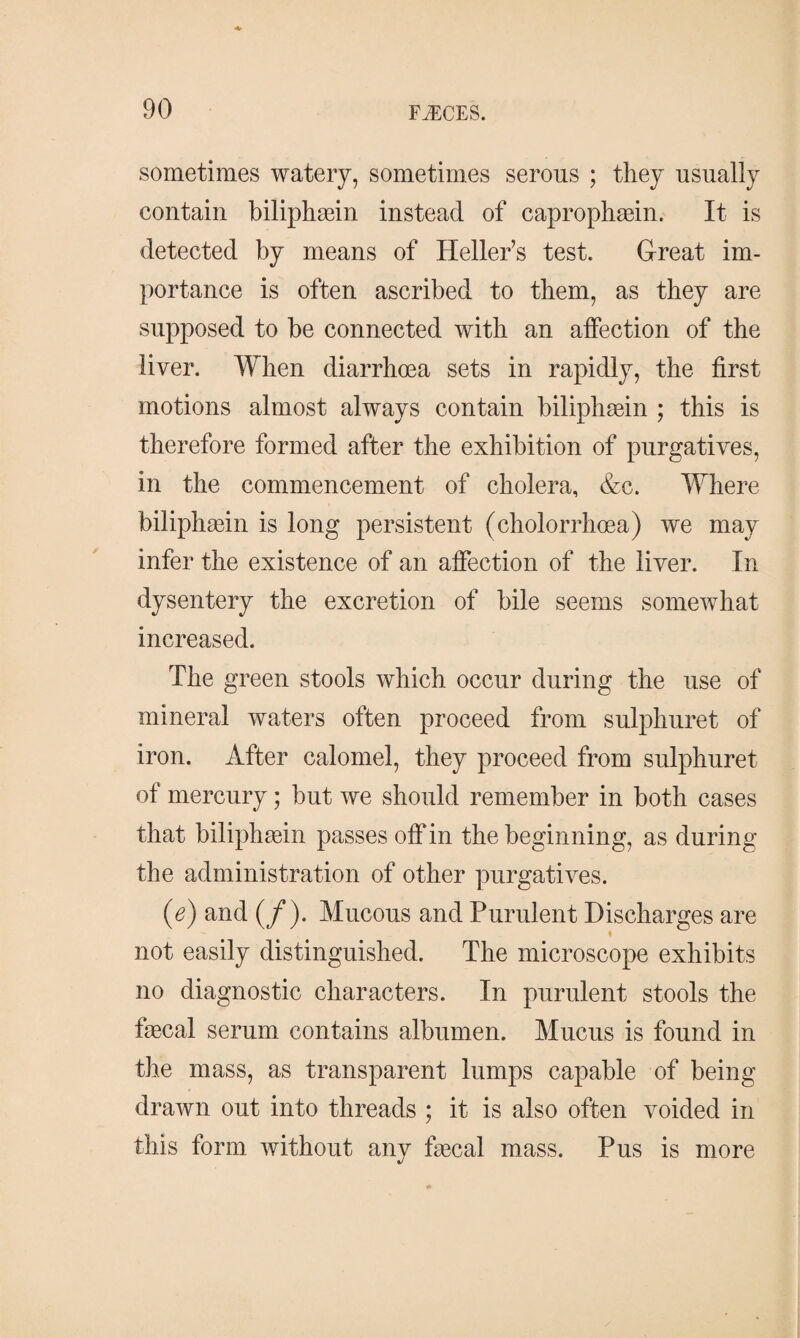 sometimes watery, sometimes serous ; they usually contain biliphæin instead of caprophæin. It is detected by means of Heller’s test. Great im¬ portance is often ascribed to them, as they are supposed to be connected with an affection of the liver. When diarrhoea sets in rapidly, the first motions almost always contain biliphæin ; this is therefore formed after the exhibition of purgatives, in the commencement of cholera, &c. Where biliphæin is long persistent (cholorrhæa) we may infer the existence of an affection of the liver. In dysentery the excretion of bile seems somewhat increased. The green stools which occur during the use of mineral waters often proceed from sulphuret of iron. After calomel, they proceed from sulphuret of mercury; but we should remember in both cases that biliphæin passes off in the beginning, as during the administration of other purgatives. (e) and (/). Mucous and Purulent Discharges are « not easily distinguished. The microscope exhibits no diagnostic characters. In purulent stools the fæcal serum contains albumen. Mucus is found in the mass, as transparent lumps capable of being drawn out into threads ; it is also often voided in this form without any fæcal mass. Pus is more