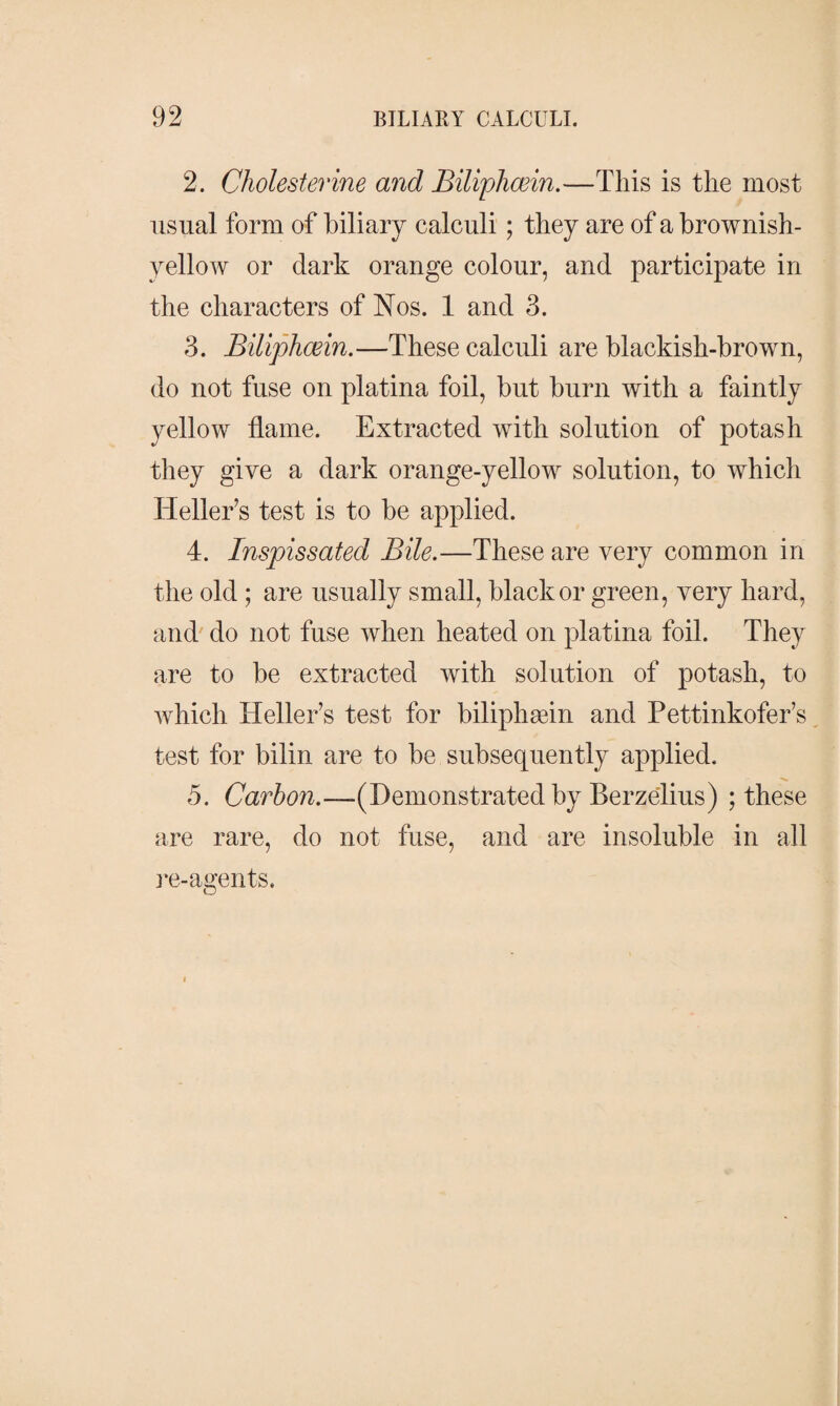 2. Cholesterine and Biliphæin.—This is the most usual form of biliary calculi; they are of a brownish- yellow or dark orange colour, and participate in the characters of Nos. 1 and 3. 3. Biliphæin.—These calculi are blackish-brown, do not fuse on platina foil, but burn with a faintly yellow flame. Extracted with solution of potash they give a dark orange-yellow solution, to which Heller’s test is to be applied. 4. Inspissated Bile.—These are very common in the old; are usually small, black or green, very hard, and do not fuse when heated on platina foil. They are to be extracted with solution of potash, to which Heller’s test for biliphæin and Pettinkofer’s test for bilin are to be subsequently applied, 5. Carfon.—(Demonstrated by Berzelius) ; these are rare, do not fuse, and are insoluble in all re-agents.