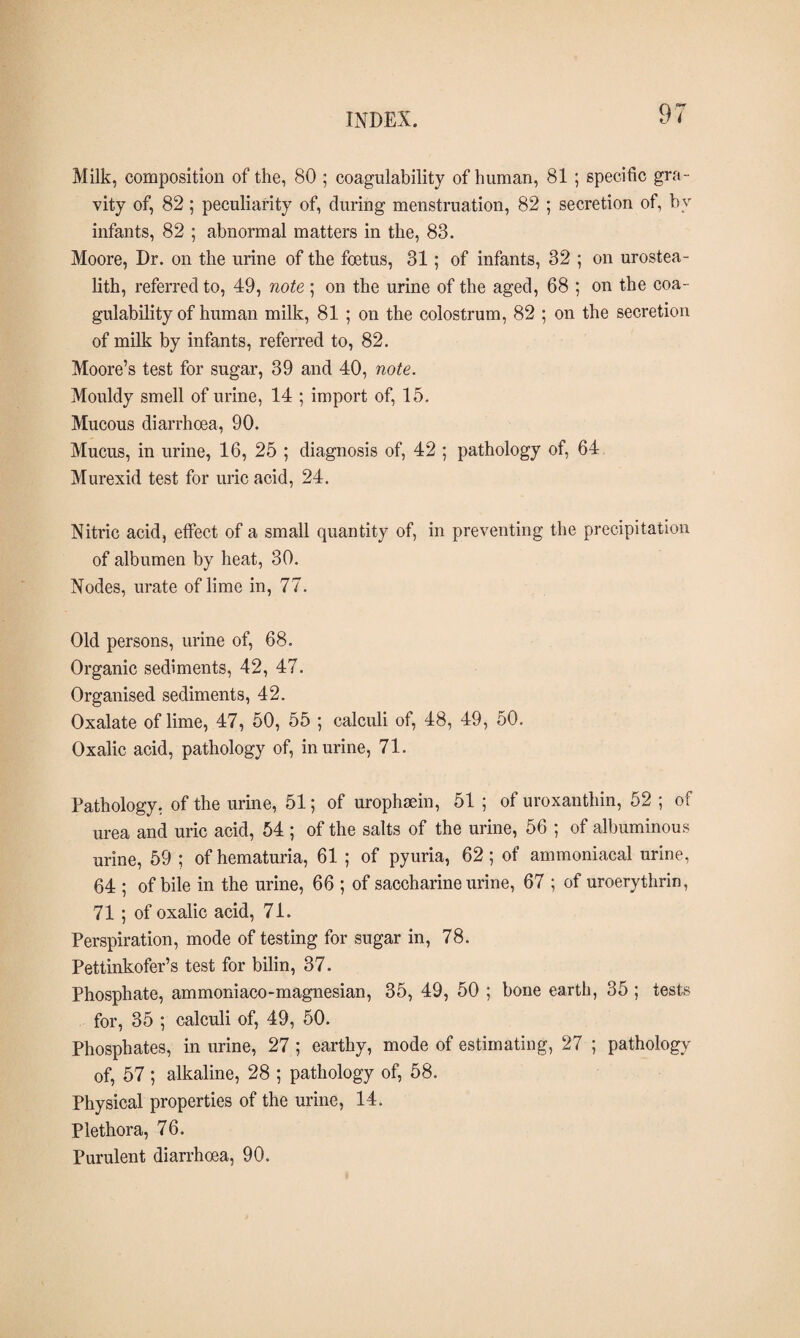 Milk, composition of the, 80 ; coagulability of human, 81 ; specific gra¬ vity of, 82 ; peculiarity of, during menstruation, 82 ; secretion of, by infants, 82 ; abnormal matters in the, 83. Moore, Dr. on the urine of the foetus, 31; of infants, 32 ; on urostea- lith, referred to, 49, note ; on the urine of the aged, 68 ; on the coa¬ gulability of human milk, 81 ; on the colostrum, 82 ; on the secretion of milk by infants, referred to, 82. Moore’s test for sugar, 39 and 40, note. Mouldy smell of urine, 14 ; import of, 15. Mucous diarrhoea, 90. Mucus, in urine, 16, 25 ; diagnosis of, 42 ; pathology of, 64 Murexid test for uric acid, 24. Nitric acid, effect of a small quantity of, in preventing the precipitation of albumen by heat, 30. Nodes, urate of lime in, 77. Old persons, urine of, 68. Organic sediments, 42, 47. Organised sediments, 42. Oxalate of lime, 47, 50, 55 ; calculi of, 48, 49, 50. Oxalic acid, pathology of, in urine, 71. Pathology, of the urine, 51; of urophæin, 51 ; of uroxanthin, 52 ; of urea and uric acid, 54 ; of the salts of the urine, 56 ; of albuminous urine, 59 ; of hematuria, 61 ; of pyuria, 62; of ammoniacal urine, 64 ; of bile in the urine, 66 ; of saccharine urine, 67 ; of uroerythrin, 71 ; of oxalic acid, 71. Perspiration, mode of testing for sugar in, 78. Pettinkofer’s test for bilin, 37. Phosphate, ammoniaeo-magnesian, 35, 49, 50 ; bone earth, 35 ; tests for, 35 ; calculi of, 49, 50. Phosphates, in urine, 27 ; earthy, mode of estimating, 27 ; pathology of, 57 ; alkaline, 28 ; pathology of, 58. Physical properties of the urine, 14. Plethora, 76. Purulent diarrhoea, 90.